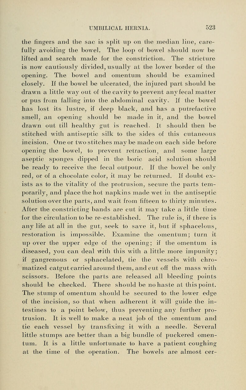 the fingers and the sac is split up on the median line, care- fully avoiding the bowel. The loop of bowel shonld now be lifted and search made for the constriction. The stricture is now cautiously divided, usually at the lower border of the opening. The bowel and omentum should be examined closely. If the bowel be ulcerated, the injured part should be drawn a little way out of the cavity to prevent any fecal matter or pus from falling into the abdominal cavity. If the boAvel has lost its lustre, if deep black, and has a putrefactive smell, an opening should be made in it, and the bowel drawn out till healthy gut is reached. It should then be stitched with antiseptic silk to the sides of this cutaneous incision. One or two stitches may be made on each side before opening the bowel, to prevent retraction^ and some large aseptic sponges dijaped in the boric acid solution should be ready to receive the fecal outpour. If the bowel be only red, or of a chocolate color, it may be returned. If doubt ex- ists as to the vitality of the protrusion, secure the parts tem- porarily, and place the hot napkins made wet in the antiseptic solution over the parts, and wait from fifteen to thirty minutes. After the constricting bands are cut it may take a little time for the circulation to be re-established. The rule is, if there is any life at all in the gut, seek to save it, but if sphacelous, restoration is impossible. Examine the omentum; turn it up over the upper edge of the opening; if the omentum is diseased, you can deal with this with a little more impunity; if gangrenous or sphacelated, tie the vessels with chro- matized catgut carried around them, and cut off the mass with scissors. Before the parts are released all bleeding points should be checked. There should be no haste at this point. The stump of omentum should be secured to the lower edge of the incision, so that when adherent it will guide the in- testines to a point below, thus preventing any further pro- trusion. It is well to make a neat job of the omentum and tie each vessel by transfixing it with a needle. Several little stumps are better than a big bundle of puckered omen- tum. It is a little unfortunate to have a patient coughing at the time of the operation. The bowels are almost cer-
