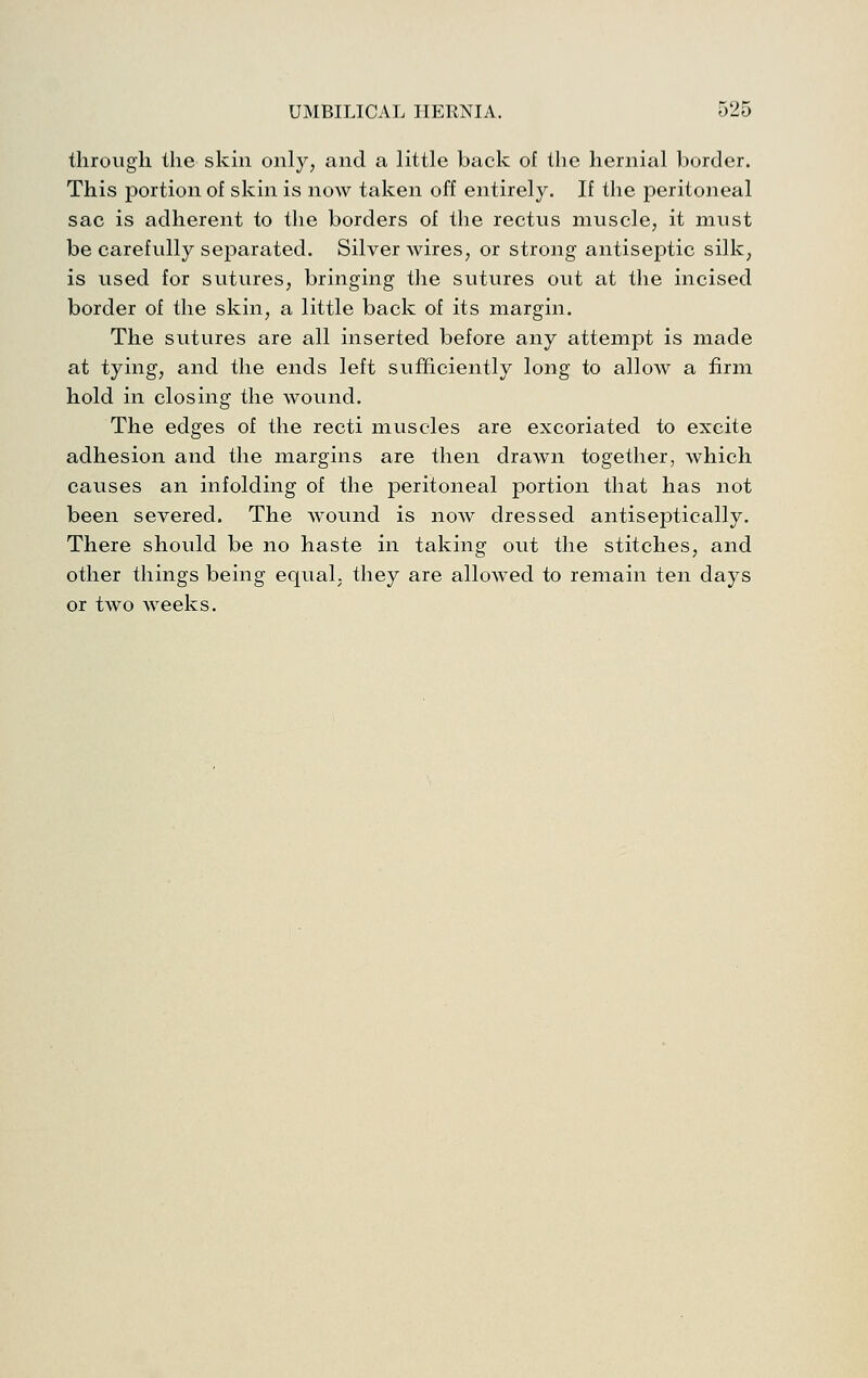 through the skin only, and a little back of the hernial border. This portion of skin is now taken off entirely. If the peritoneal sac is adherent to the borders of the rectus muscle, it must be carefully separated. Silver wires, or strong antiseptic silk, is used for sutures, bringing tlie sutures out at the incised border of the skin, a little back of its margin. The sutures are all inserted before any attempt is made at tying, and the ends left sufficiently long to allow a firm hold in closing the wound. The edges of the recti muscles are excoriated to excite adhesion and the margins are then drawn together, which causes an infolding of the peritoneal portion that has not been severed. The wound is now dressed antiseptically. There should be no haste in taking out the stitches, and other things being equal, they are allowed to remain ten days or two weeks.