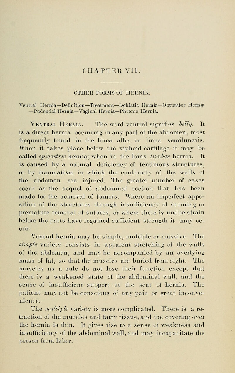 CHAPTEll VII OTHER FORMS OF HERNIA. Ventral Hernia—Definition—Treatment—Ischiatic Hernia—Obturator Hernia —Pudendal Hernia—Vaginal Hernia—Phrenic Hernia. Ventral Hernia. The word ventral signifies helly. It is a direct hernia occurring in any part of the abdomen, most frequently found in the linea alba or linea semilunaris. When it takes place below the xiphoid cartilage it may be called e^2^(^i^s^^r/c hernia; when in the loins liiiiihar hernia. It is caused by a natural deficiency of tendinous structures, or by traumatism in which the continuity of the walls of the abdomen are injured. The greater number of cases occur as the sequel of abdominal section that has been made for the removal of tumors. Where an imperfect appo- sition of the structures through insufficiency of suturing or premature removal of sutures, or where there is undue strain before the parts have regained sufficient strength it may oc- cur. Ventral hernia may be simple, multij)le or massive. The simple variety consists in apparent stretching of the walls of the abdomen, and may be accompanied by an overlying mass of fat, so that the muscles are buried from sight. The muscles as a rule do not lose their function except that there is a weakened state of the abdominal wall, and the sense of insufficient support at the seat of hernia. The patient may not be conscious of any pain or great inconve- nience. The multiple variety is more complicated. There is a re- traction of the muscles and fatty tissue, and the covering over the hernia is thin. It gives rise to a sense of weakness and insufficiency of the abdominal wall, and may incapacitate the person from labor.