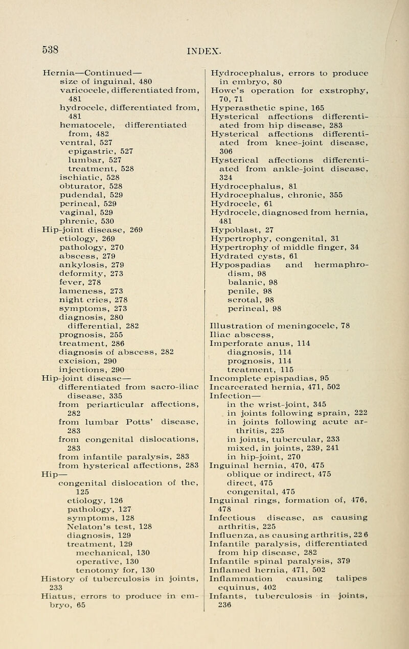 Hernia—Continued— size of inguinal, 480 varicocele, difEerentiatedfrom, 481 hydrocele, differentiated from, 481 hematocele, differentiated from, 482 ventral, 527 epigastric, 527 lumbar, 527 treatment, 528 ischiatic, 528 obturator, 528 pudendal, 529 perineal, 529 vaginal, 529 phrenic, 530 Hip-joint disease, 269 etiology, 269 pathology, 270 abscess, 279 ankylosis, 279 deformity, 273 fever, 278 lameness, 273 night cries, 278 symptoms, 273 diagnosis, 280 differential, 282 prognosis, 255 treatment, 286 diagnosis of abscess, 282 excision, 290 injections, 290 Hip-joint disease— differentiated from sacro-iliac disease, 335 from periarticular affections, 282 from lumbar Potts' disease, 283 from congenital dislocations, 283 from infantile paralysis, 283 from hysterical affections, 283 Hip- congenital dislocation of the, 125 etiology, 126 pathology, 127 symptoms, 128 Nelaton's test, 128 diagnosis, 129 treatment, 129 mechanical, 130 operative, 130 tenotomy for, 130 History of tuberculosis in joints, 233 Hiatus, errors to produce in em- bryo, 65 Hydrocephalus, errors to produce in embryo, 80 Howe's operation for exstrophy, 70, 71 Hyperasthetic spine, 165 Hysterical affections differenti- ated from hip disease, 283 Hysterical affections differenti- ated from knee-joint disease, 306 Hysterical affections differenti- ated from ankle-joint disease, 324 Hydrocephalus, 81 Hydrocephalus, chronic, 355 Hydrocele, 61 Hydrocele, diagnosed from hernia, 481 Hypoblast, 27 Hypertrophy, congenital, 31 Hypertrophy of middle finger, 34 Hydrated cysts, 61 Hypospadias and hermaphro- dism, 98 balanic, 98 penile, 98 scrotal, 98 perineal, 98 Illustration of meningocele, 78 Iliac abscess. Imperforate anus, 114 diagnosis, 114 prognosis, 114 treatment, 115 Incomplete epispadias, 95 Incarcerated hernia, 471, 502 Infection— in the -wrist-joint, 345 in joints following sprain, 222 in joints following acute ar- thritis, 225 in joints, tubercular, 233 mixed, in joints, 239, 241 in hip-joint, 270 Inguinal hernia, 470, 475 oblique or indirect, 475 direct, 475 congenital, 475 Inguinal rings, formation of, 476, 478 Infectious disease, as causing arthritis, 225 Influenza, as causing arthritis, 22 6 Infantile paralysis, differentiated from hip disease, 282 Infantile spinal paralysis, 379 Inflamed hernia, 471, 502 Inflammation causing talipes equinus, 402 Infants, tuberculosis in joints, 236