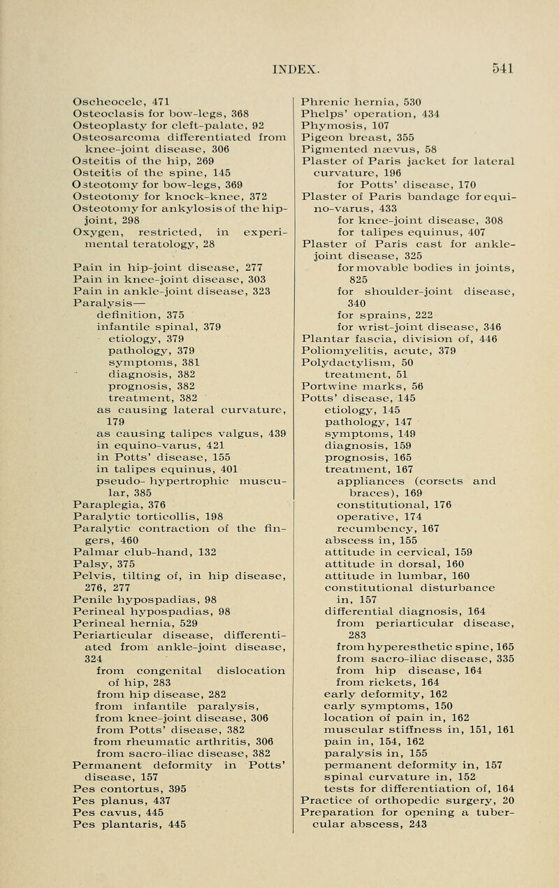 Oscheocele, 471 Osteoclasis for bow-legs, 368 Osteoplasty for cleft-palate, 92 Osteosarcoma differentiated from knee-joint disease, 306 Osteitis of the hip, 269 Osteitis of the spine, 145 Osteotomy for bow-legs, 369 Osteotomy for knock-knee, 372 Osteotomy for ankylosis of the hip- joint, 298 Oxygen, restricted, in experi- mental teratology, 28 Pain in hip-joint disease, 277 Pain in knee-joint disease, 303 Pain in ankle-joint disease, 323 Paralysis— definition, 375 infantile spinal, 379 etiology, 379 pathology, 379 symptoms, 381 diagnosis, 382 prognosis, 382 treatment, 382 as causing lateral curvature, 179 as causing talipes valgus, 439 in equino-varus, 421 in Potts' disease, 155 in talipes equinus, 401 pseudo- hypertrophic muscu- lar, 385 Paraplegia, 376 Paralytic torticollis, 198 Paralytic contraction of the fin- gers, 460 Palmar club-hand, 132 Palsy, 375 Pelvis, tilting of, in hip disease, 276, 277 Penile hypospadias, 98 Perineal hypospadias, 98 Perineal hernia, 529 Periarticular disease, differenti- ated from ankle-joint disease, 324 from congenital dislocation of hip, 283 from hip disease, 282 from infantile paralysis, from knee-joint disease, 306 from Potts' disease, 382 from rheumatic arthritis, 306 from sacro-iliac disease, 382 Permanent deformity in Potts' disease, 157 Pes contortus, 395 Pes planus, 437 Pes cavus, 445 Pes plantaris, 445 Phrenic hernia, 530 Phelps' operation, 434 Phymosis, 107 Pigeon breast, 355 Pigmented naevus, 58 Plaster of Paris jacket for lateral curvature, 196 for Potts' disease, 170 Plaster of Paris bandage for equi- no-varus, 433 for knee-joint disease, 308 for talipes equinus, 407 Plaster of Paris cast for ankle- joint disease, 325 for movable bodies in joints, 825 for shoulder-joint disease, 340 for sprains, 222 for wrist-joint disease, 346 Plantar fascia, division of, 446 Poliomyelitis, acute, 379 Polydactylism, 50 treatment, 51 Portwine marks, 56 Potts' disease, 145 etiology, 145 pathology, 147 symptoms, 149 diagnosis, 159 prognosis, 165 treatment, 167 appliances (corsets and braces), 169 constitutional, 176 operative, 174 recumbency, 167 abscess in, 155 attitude in cervical, 159 attitude in dorsal, 160 attitude in lumbar, 160 constitutional disturbance in, 157 differential diagnosis, 164 from periarticular disease, 283 from hyperesthetic spine, 165 from sacro-iliac disease, 335 from hip disease, 164 from rickets, 164 early deformity, 162 early symptoms, 150 location of pain in, 162 muscular stiffness in, 151, 161 pain in, 154, 162 paralysis in, 155 permanent deformity in, 157 spinal curvature in, 152 tests for differentiation of, 164 Practice of orthopedic surgery, 20 Preparation for opening a tuber- cular abscess, 243