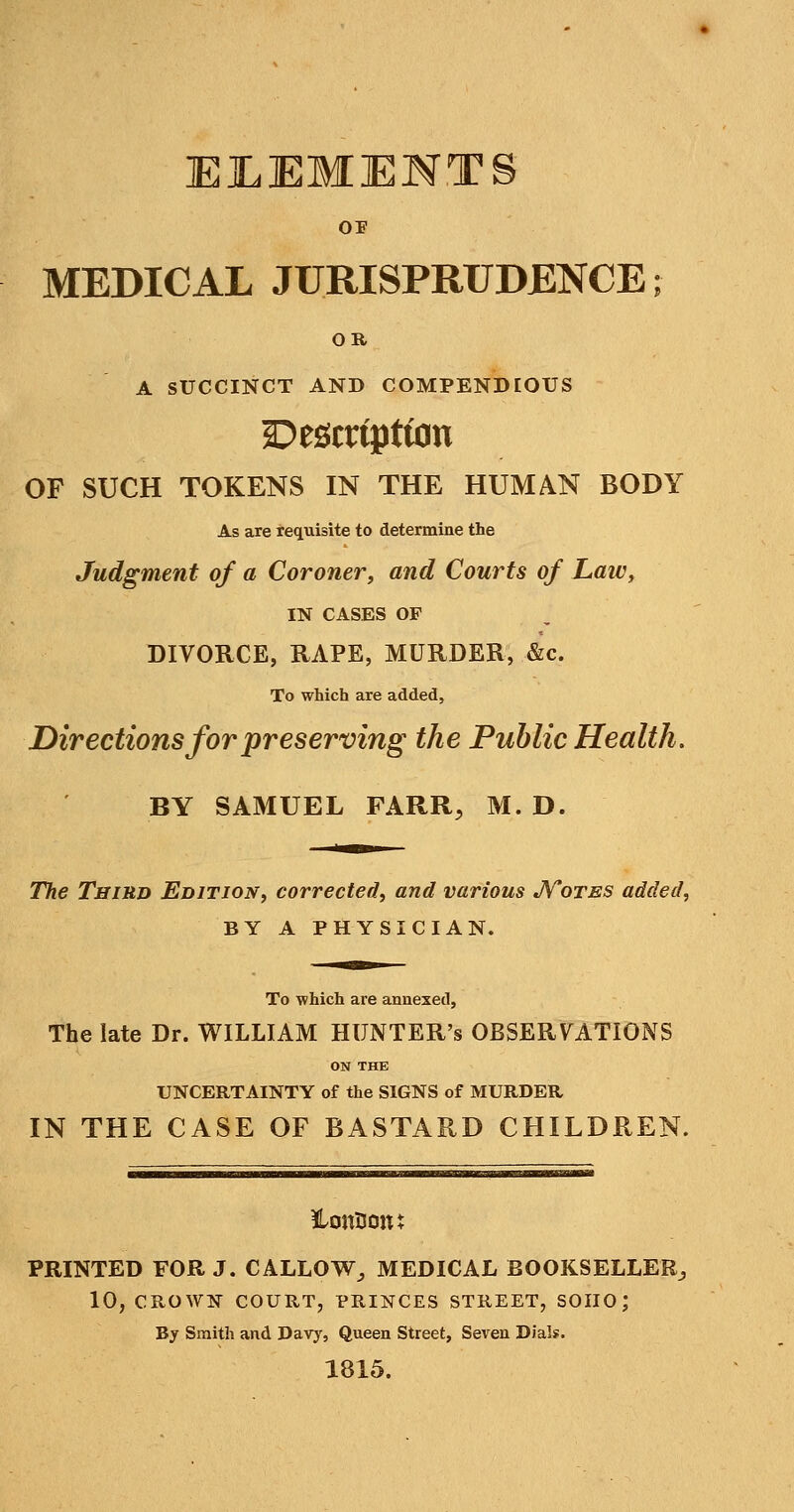 MEDICAL JURISPRUDENCE; OR A SUCCINCT AND COMPENDIOUS Description OF SUCH TOKENS IN THE HUMAN BODY As are requisite to determine the Judgment of a Coroner, and Courts of L,aiL\ IN CASES OF DIVORCE, RAPE, MURDER, &c. To which are added. Directions for preserving the Public Health. BY SAMUEL FARR, M. D. The Third Edition, corrected, and various JVotes added, BY A PHYSICIAN. To which are annexed, The late Dr. WILLIAM HUNTER'S OBSERVATIONS ON THE UNCERTAINTY of the SIGNS of MURDER IN THE CASE OF BASTARD CHILDREN. ^i.r^.—^ PRINTED FOR J. CALLOW^ MEDICAL BOOKSELLER^ 10, CROWN COURT, PRINCES STREET, SOIIO; By Smith and Davy, Queen Street, Seven Dials. 1815.