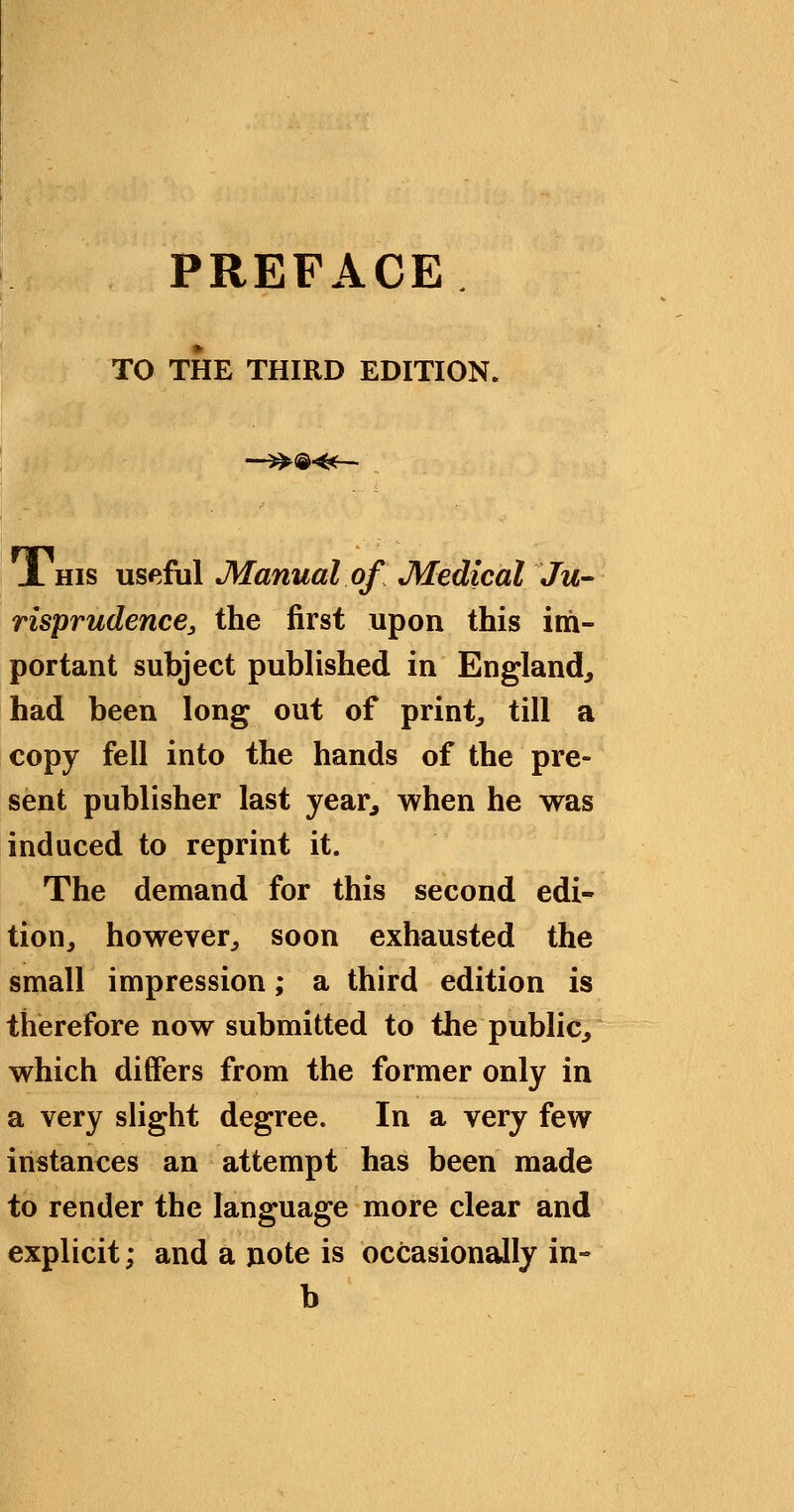 PREFACE TO THE THIRD EDITION. —^®«— JL HIS useful Manual of Medical Ju- risprudence, the first upon this im- portant subject published in England^ had been long out of prints till a copy fell into the hands of the pre- sent publisher last year, when he was induced to reprint it. The demand for this second edi- tion, however, soon exhausted the small impression; a third edition is therefore now submitted to the public, which differs from the former only in a very slight degree. In a very few instances an attempt has been made to render the language more clear and explicit; and a note is occasionally in- b