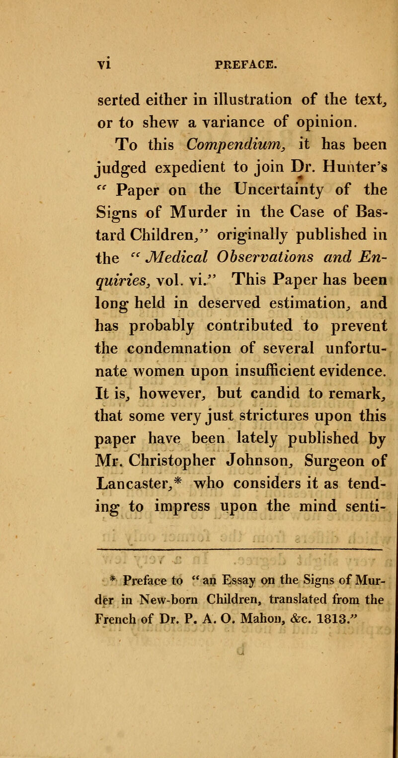 serted either in illustration of the text^ or to shew a variance of opinion. To this Compendium, it has been judged expedient to join Dr. Hunter's '' Paper on the Uncertainty of the Signs of Murder in the Case of Bas- tard Children/* originally published in the  Medical Observations and En- quiries, vol. vi/* This Paper has been long held in deserved estimation^ and has probably contributed to prevent the condemnation of several unfortu- nate women upon insufficient evidence. It is, however, but candid to remark, that some very just strictures upon this paper have been lately published by Mr. Christopher Johnson, Surgeon of Lancaster,* who considers it as tend- ing to impress upon the mind senti- * Preface to  a^ Essay on the Signs of Mur- der in New-bom Children, translated from the French of Dr. P. A. O. Mahon, &c. 1813.
