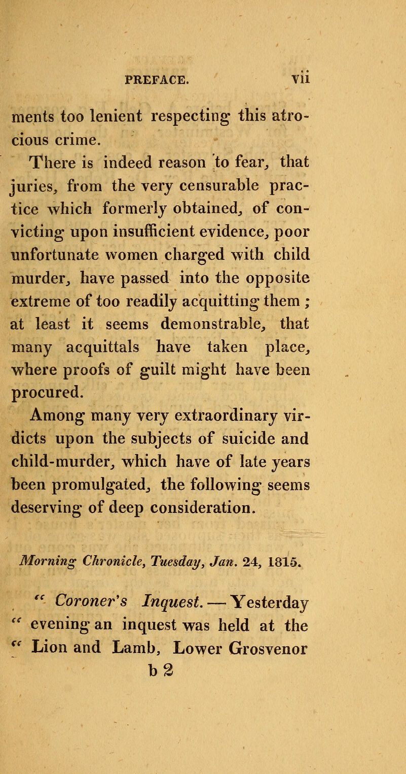 merits too lenient respecting this atro- cious crime. There is indeed reason to fear^ that juries, from the very censurable prac- tice which formerly obtained^ of con- victing upon insufficient evidence, poor unfortunate women charged with child murder, have passed into the opposite extreme of too readily acquitting them ; at least it seems demonstrable, that many acquittals have taken place, where proofs of guilt might have been procured. Among many very extraordinary vir- dicts upon the subjects of suicide and child-murder, which have of late years been promulgated, the following seems deserving of deep consideration. Morning Chronicle^ Tuesday, Jan, 24, 1815. '' Coroner's //z^wesi. — Yesterday '' evening an inquest was held at the [' Lion and Lamb, Lower Grosvenor b2