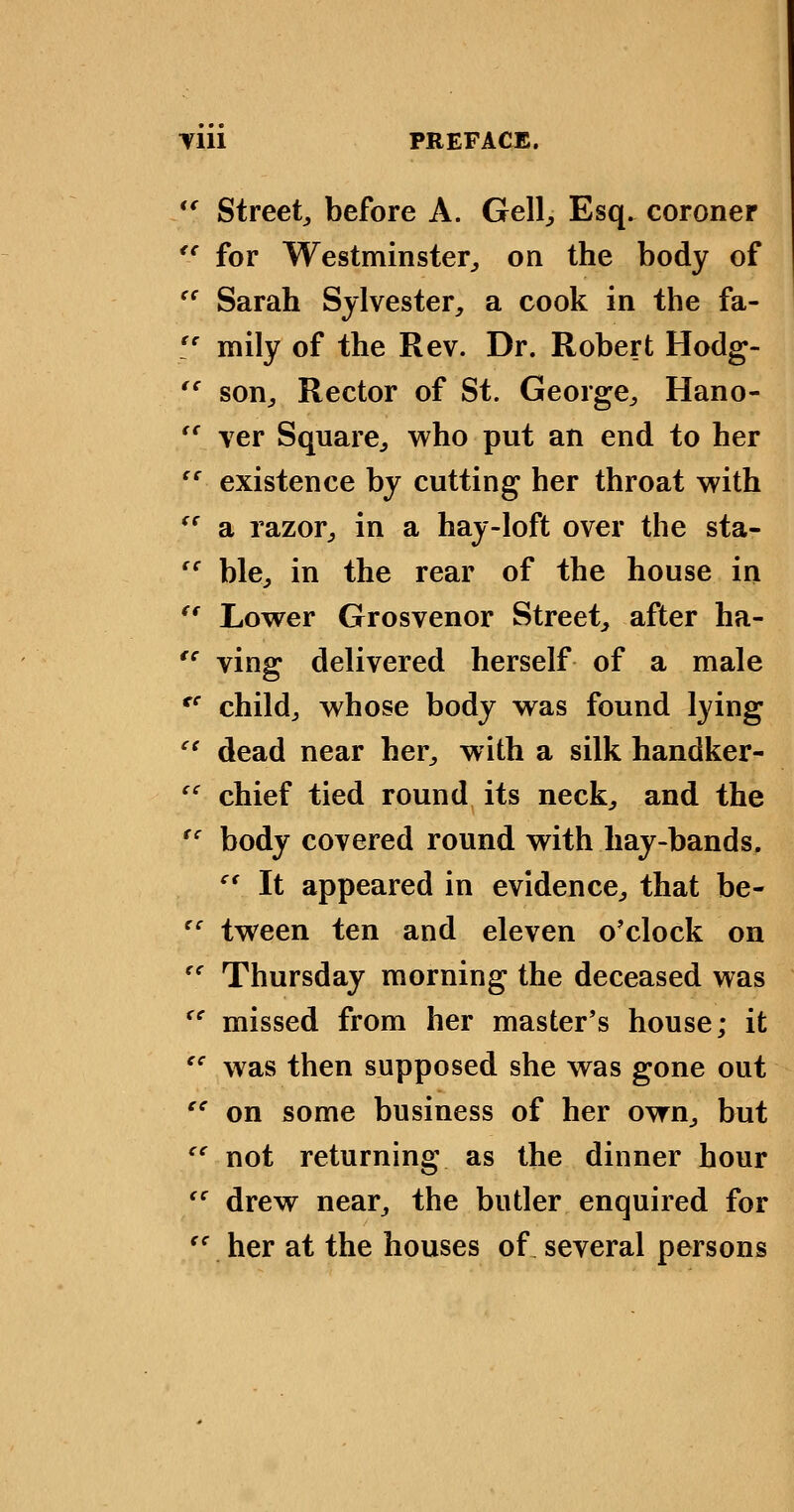 *' Street^ before A. Gell^ Esq. coroner *' for Westminster^, on the body of '' Sarah Sylvester, a cook in the fa- '' mily of the Rev. Dr. Robert Hodg- *' son. Rector of St. George, Hano- *' ver Square, who put an end to her existence by cutting her throat with '' a razor, in a hay-loft over the sta- ble, in the rear of the house in '' Lower Grosvenor Street, after ha- '' ving delivered herself of a male '' child, whose body was found lying '' dead near her, with a silk handker- '' chief tied round its neck, and the '' body covered round with hay-bands, '* It appeared in evidence, that be- tween ten and eleven o'clock on '' Thursday morning the deceased was '' missed from her master's house; it '' was then supposed she was gone out on some business of her own, but '' not returning as the dinner hour '' drew near, the butler enquired for '' her at the houses of several persons