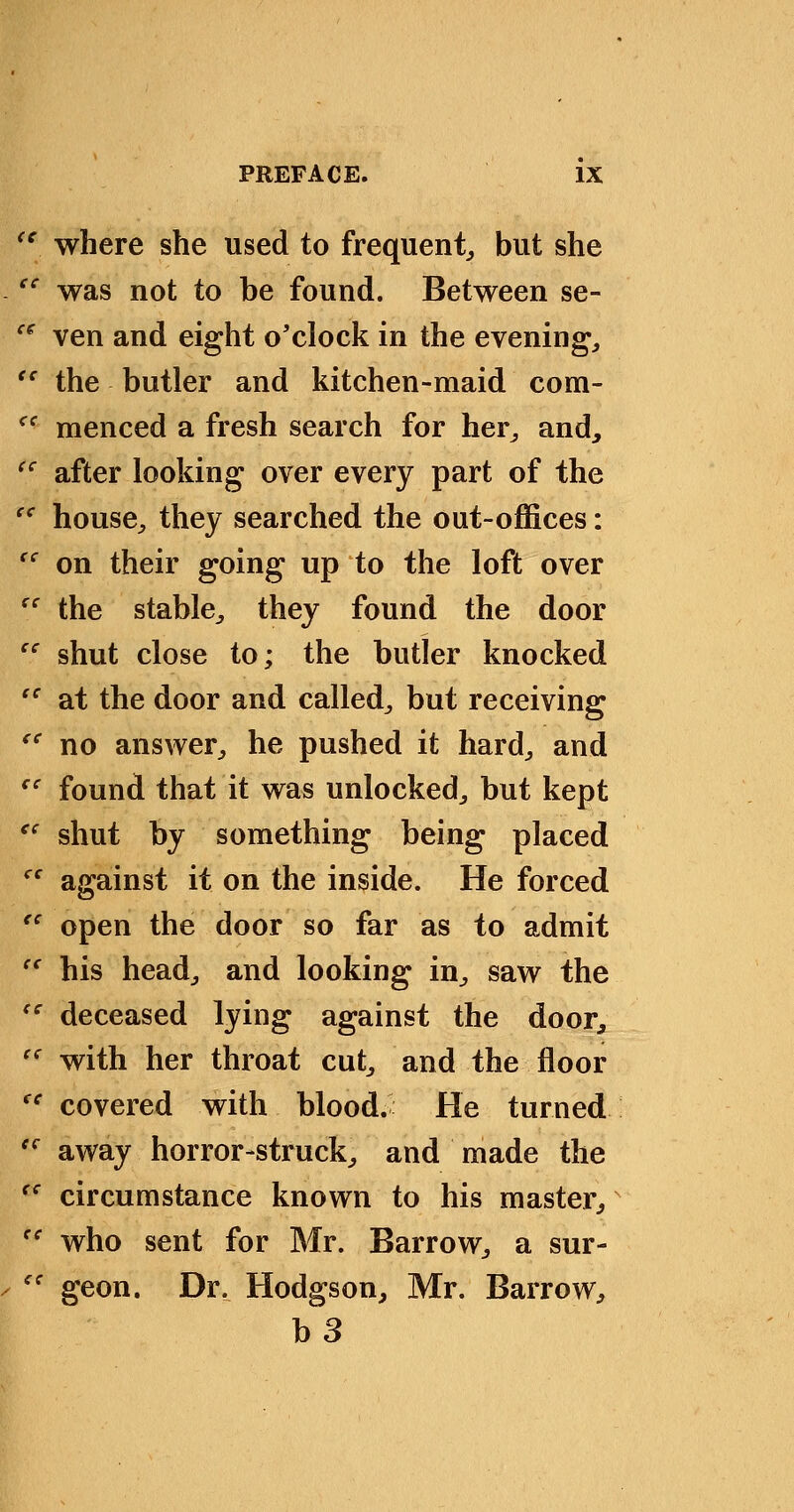 '^ where she used to frequent^ but she '^ was not to be found. Between se- ^^ ven and eight o'clock in the evening, '' the butler and kitchen-maid com- ^' menced a fresh search for her, and, '^ after looking over every part of the '^ house, they searched the out-offices: '' on their going up to the loft over '' the stable, they found the door '' shut close to; the butler knocked '^ at the door and called, but receiving '' no answer, he pushed it hard, and '' found that it was unlocked, but kept ^' shut by something being placed '' against it on the inside. He forced '' open the door so far as to admit  his head, and looking in, saw the '' deceased lying against the door, '^ with her throat cut, and the floor '' covered with blood. He turned ''^ away horror-struck, and made the ^' circumstance known to his master, '' who sent for Mr. Barrow, a sur- '' geon. Dr. Hodgson, Mr. Barrow, b3