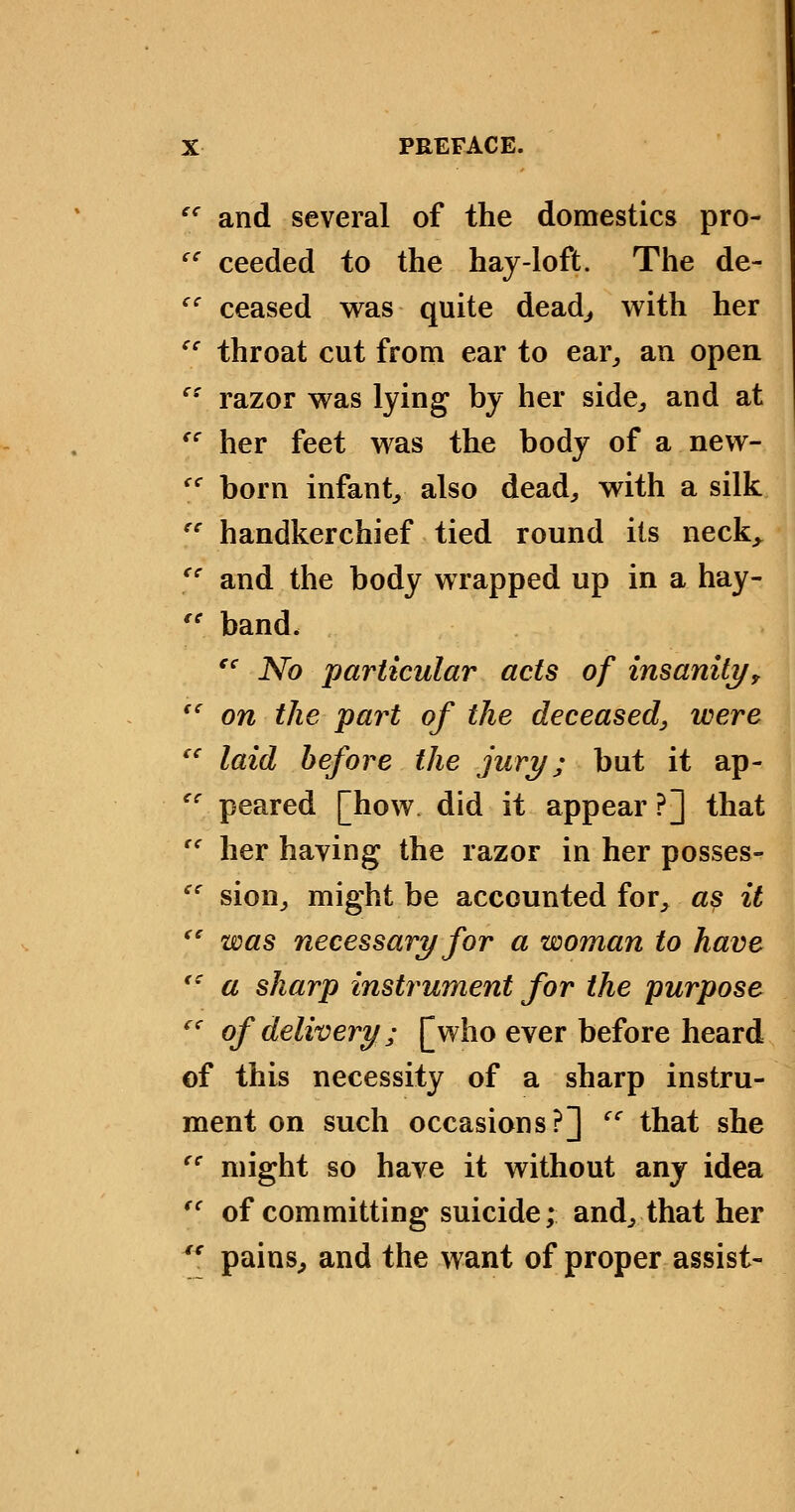 '^ and several of the domestics pro- '' ceeded to the hay-loft. The de- '' ceased was quite dead^ with her '' throat cut from ear to ear^ an open '^ razor was lying by her side^ and at '' her feet was the body of a new- '^ born infant^ also dead, with a silk  handkerchief tied round its neck^ '' and the body wrapped up in a hay- '' band. '^ No particular acts of insaniti/, '^ on the part of the deceased^ were '' laid before the jury; but it ap-  peared [how did it appear ?] that '' her having the razor in her posses- '' sion, might be accounted for, a^ it  was necessary for a woman to have '' a sharp instrument for the purpose '' of delivery; [who ever before heard of this necessity of a sharp instru- ment on such occasions?] ''^ that she '' might so have it without any idea ^' of committing suicide; and, that her *' pains, and the want of proper assist-