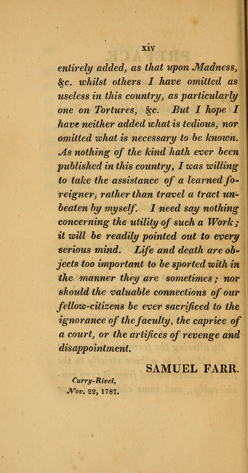 entirely added, as that upon Madness, 8^0, whilst others I have omitted as useless in this countri/, as particularly one on Tortures, ^c. But I hope I have neither added what is tedious, nor omitted what is necessary to he known. As nothing of the kind hath ever been published in this country, I was willing to take the assistance of a learned fo' reigner, rather than travel a tract un- beaten by myself, I need say nothing concerning the utility of such a Work ; it will he readily pointed out to every serious mind. Life and death are oh^ jects too important to be sported with in the manner they are sometimes; nor should the valuable connections of our fellow-citizens be ever sacrificed to the ignorance of the faculty, the caprice of a court, or the artifices of revenge and disappointment, SAMUEL FARR. Curri/-Rivel, JVov, 22, 1787.