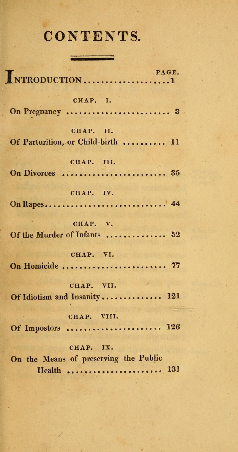 CONTENTS. I PAGE. NTRODUCTION 1 CHAP. I. On Pregnancy 3 CHAP. II. Of Parturition, or Child-birth 11 CHAP. III. On Divorces 35 CHAP. IV. On Rapes 44 CHAP. V. Of the Murder of Infants 52 CHAP. VI. On Homicide 77 CHAP. VII. Of Idiotism and Insanity, 121 CHAP. VIII. Of Impostors 126 CHAP. IX. On the Means of preserving the Public Health 131