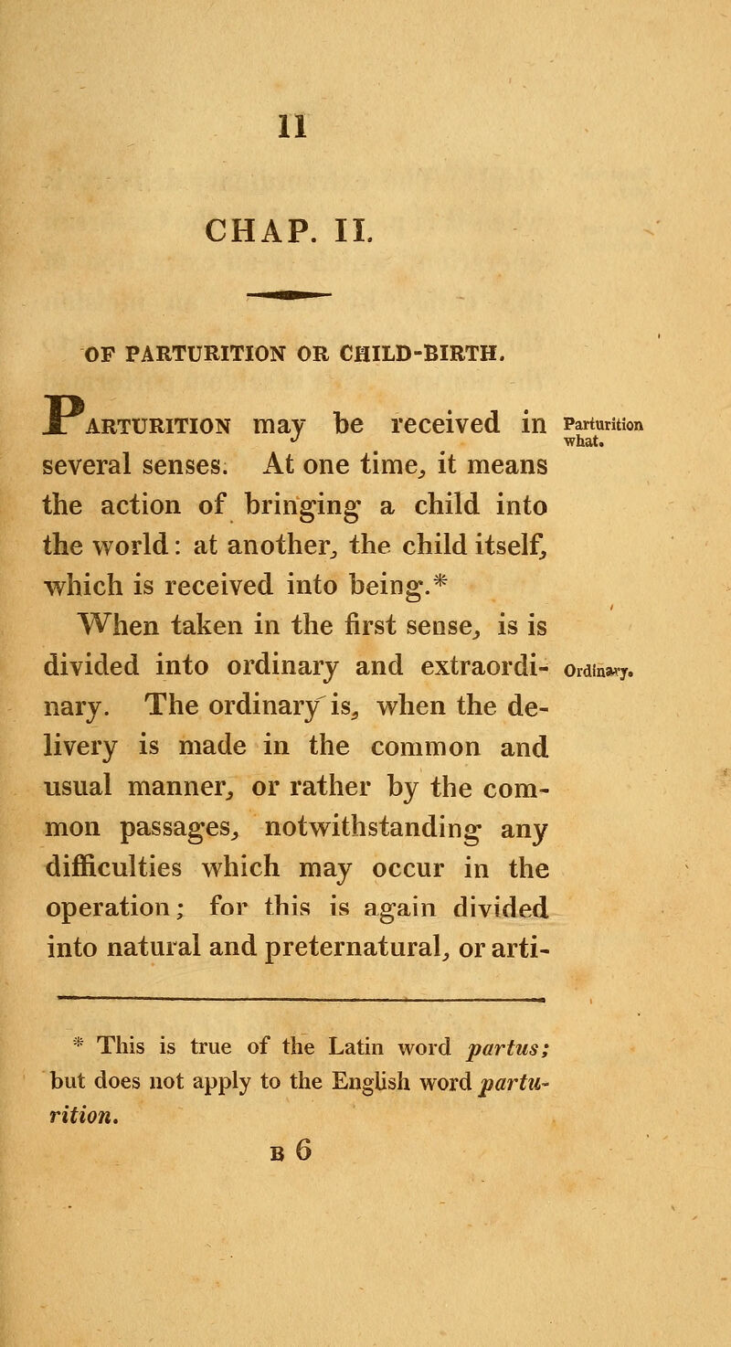 CHAP. II. OP PARTURITION OR CHILD-BIRTH. J: ARTURiTiON mav be received in Parturition '^ what. several senses. At one time^ it means the action of bringing a child into the world: at another^ the child itselft which is received into being.* When taken in the first sense^ is is divided into ordinary and extraordi- ordinary. nary. The ordinary is^ when the de- livery is made in the common and usual manner^ or rather by the com- mon passages^ notwithstanding any difficulties which may occur in the operation; for this is again divided into natural and preternatural^ or arti- * This is true of the Latin word partus; but does not apply to the English word partu- rition, B 6