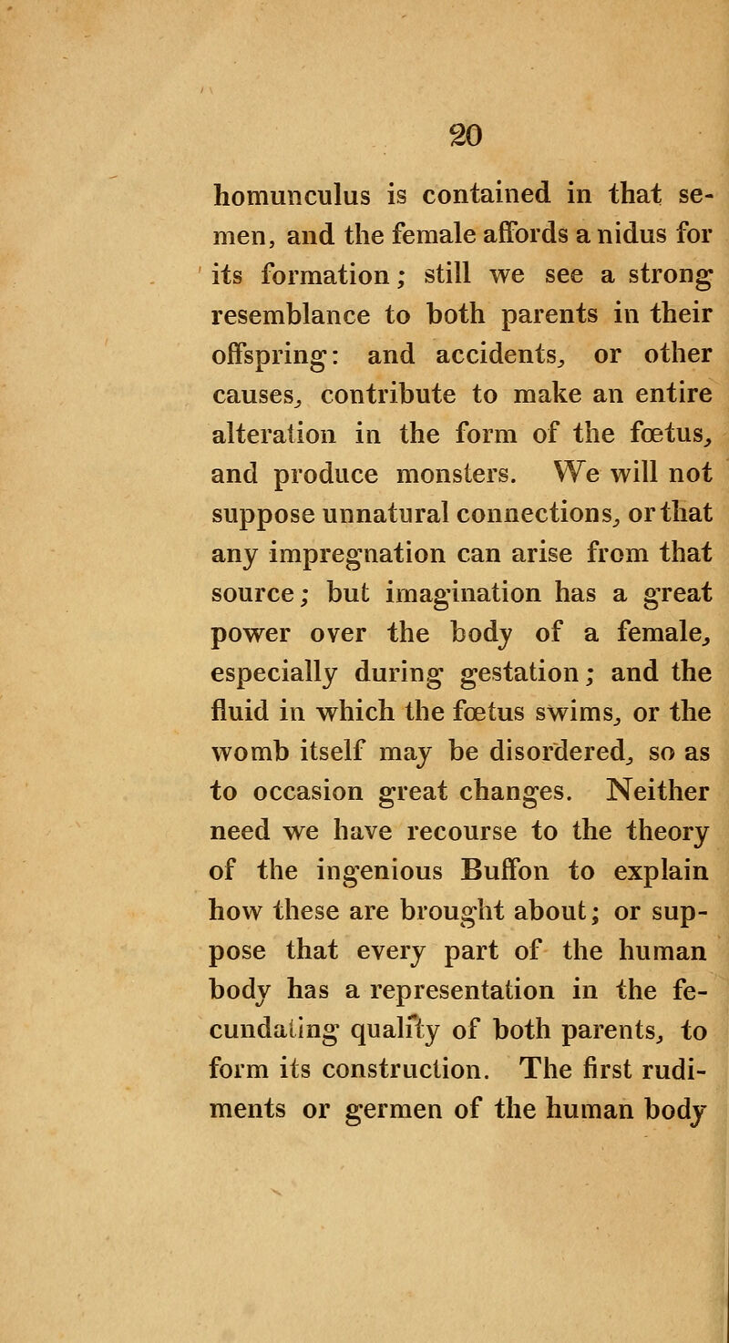 homunculus is contained in that se- men, and the female affords a nidus for its formation; still we see a strong resemblance to both parents in their offspring: and accidents^ or other causes^ contribute to make an entire alteration in the form of the foetus^ and produce monsters. We will not suppose unnatural connections^ or that any impregnation can arise from that source; but imagination has a great power over the bodj of a female^ especially during gestation; and the fluid in which the foetus swims^ or the womb itself may be disordered^ so as to occasion great changes. Neither need we have recourse to the theory of the ingenious Buffon to explain how these are brought about; or sup- pose that every part of the human body has a representation in the fe- cundating qualfty of both parents^ to form its construction. The first rudi- ments or germen of the human body