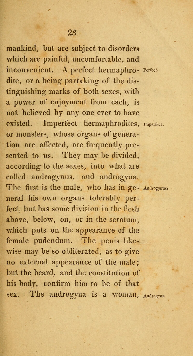 mankind^ but are subject to disorders which are painful, uncomfortable, and inconvenient. A perfect hermaphro- Perfect. dite, or a being' partaking of the dis- tinguishing marks of both sexes, with a power of enjoyment from each, is not believed by any one ever to have existed. Imperfect hermaphrodites, imperfect. or monsters, whose organs of genera- tion are affected, are frequently pre- sented to us. They may be divided, according to the sexes, into what are called androgynus, and androgyna. The first is the male, who has in ge- Androgynus. neral his own organs tolerably per- fect, but has some division in the flesh above, below, on, or in the scrotum, which puts on the appearance of the female pudendum. The penis like- wise may be so obliterated, as to give no external appearance of the male; but the beard, and the constitution of his body, confirm him to be of that sex. The androgyna is a woman, Audrogjaa