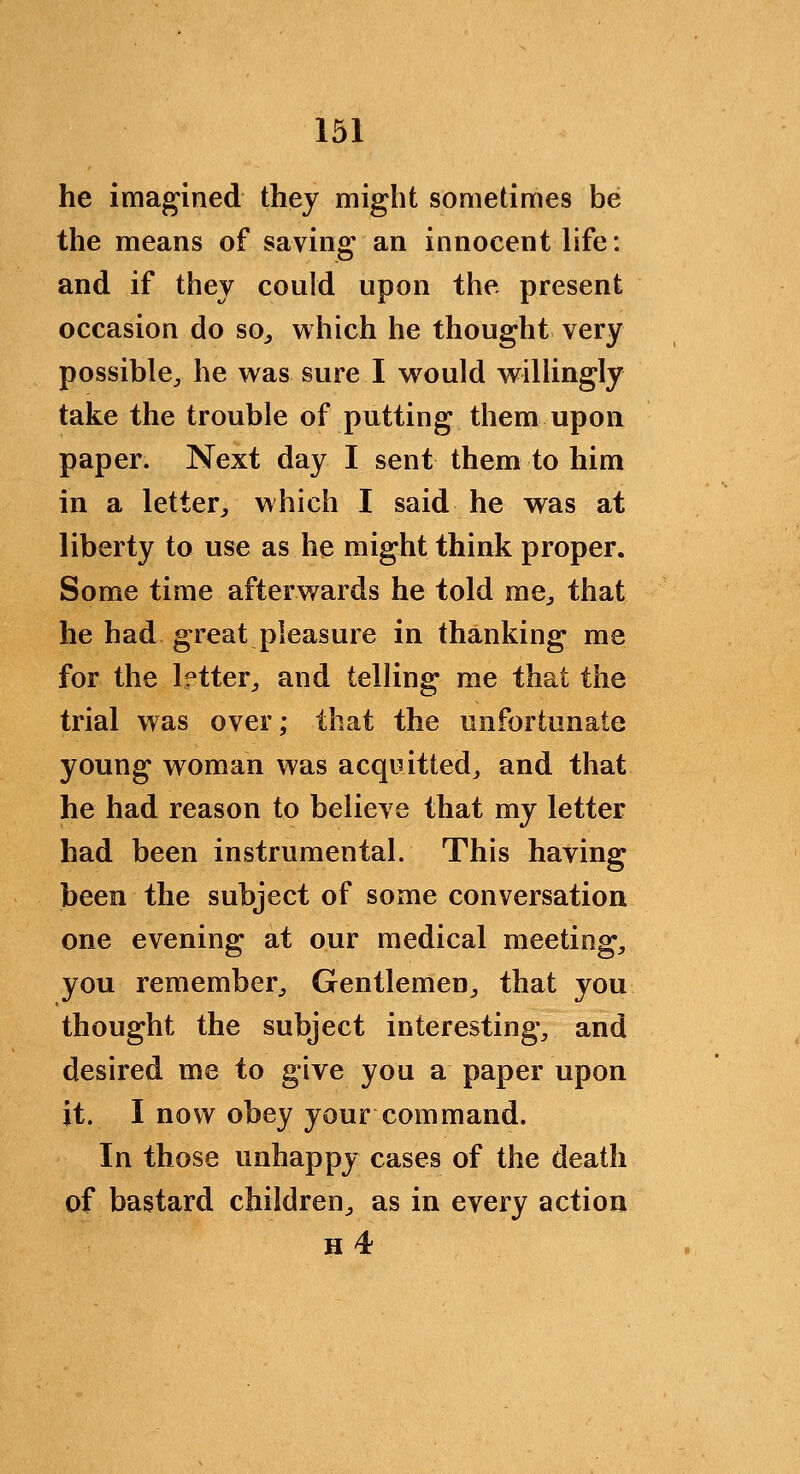 he imagined they might sometimes be the means of saving an innocent life: and if thej could upon the present occasion do so^ which he thought very possible, he was sure I would willingly take the trouble of putting them upon paper. Next day I sent them to him in a letter, which I said he was at liberty to use as he might think proper. Some time afterwards he told me, that he had great pleasure in thanking me for the letter, and telling me that the trial was over; that the unfortunate young woman was acquitted, and that he had reason to believe that my letter had been instrumental. This having been the subject of some conversation one evening at our medical meeting, you remember. Gentlemen, that you thought the subject interesting, and desired me to give you a paper upon it. I now obey your command. In those unhappy cases of the death of bastard children, as in every action H 4