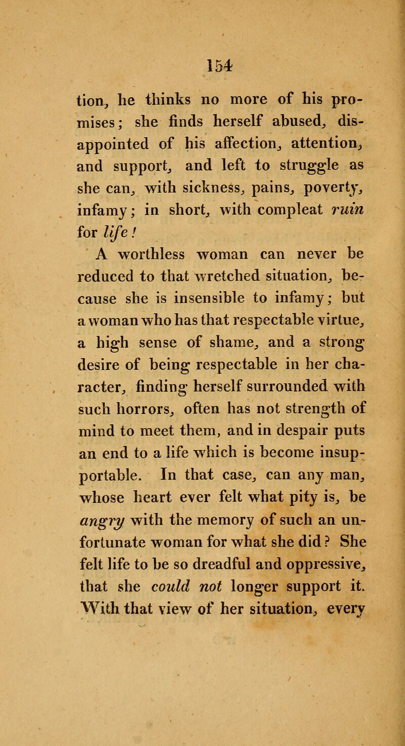 tion^ lie thinks no more of his pro- mises; she finds herself abused^, dis- appointed of his affection^ attention^, and support^ and left to struggle as she can^ with sickness^ pains^ poverty^ infamy; in shorty with compleat ruin for life! ' A worthless woman can never be reduced to that wretched situation^ be- cause she is insensible to infamy; but a woman who has that respectable virtue^ a high sense of shame^ and a strong desire of being respectable in her cha- racter^ finding herself surrounded with such horrors^ often has not strength of mind to meet them, and in despair puts an end to a life which is become insup- portable. In that case^ can any man, whose heart ever felt what pity is, be angry with the memory of such an ua- fortunate woman for what she did ? She felt life to be so dreadful and oppressive, that she could not longer support it. With that view of her situation, every
