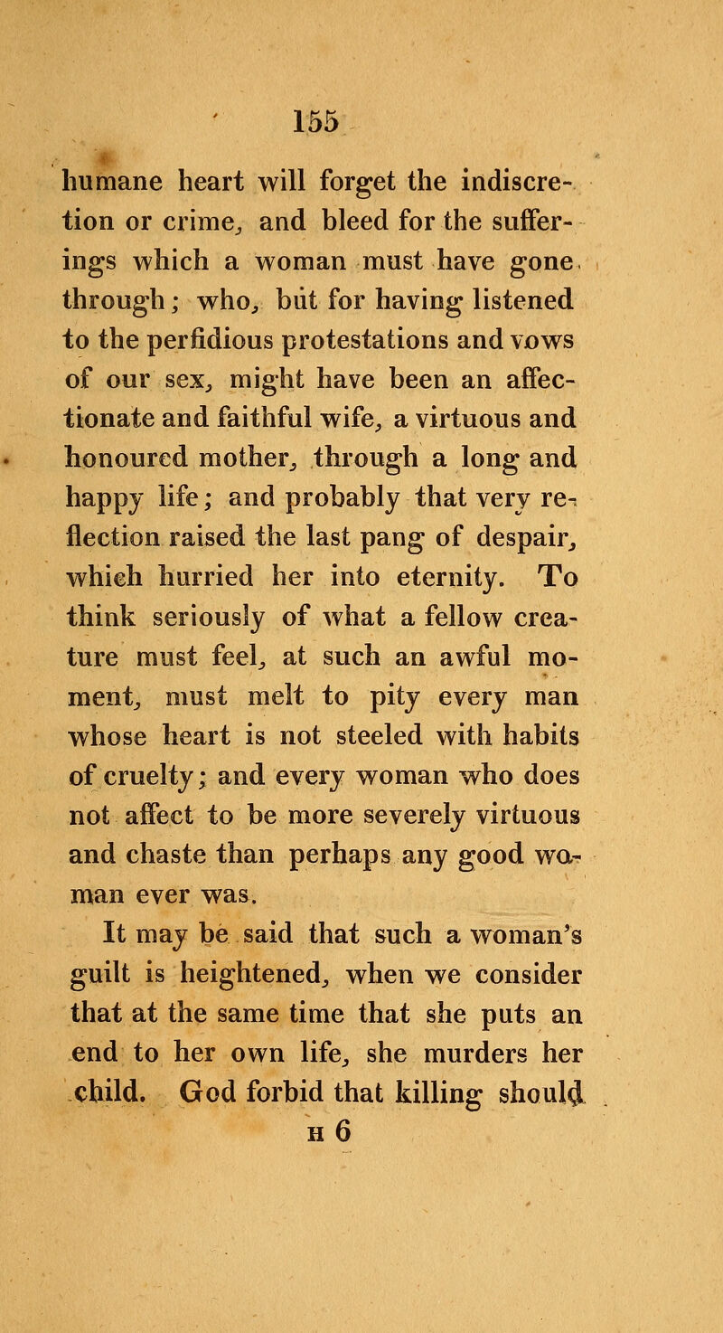 humane heart will forget the indiscre- tion or crime^ and bleed for the suffer- ings which a woman must have gone through; who^ biit for having listened to the perfidious protestations and vows of our seXj might have been an affec- tionate and faithful wife^ a virtuous and honoured mother^ through a long and happy life; and probably that very re- flection raised the last pang of despair^ which hurried her into eternity. To think seriously of what a fellow crea- ture must feel^ at such an awful mo- mentj must melt to pity every man whose heart is not steeled with habits of cruelty; and every woman who does not affect to be more severely virtuous and chaste than perhaps any good wa- man ever was. It may be said that such a woman's guilt is heightened^ when we consider that at the same time that she puts an end to her own life^ she murders her child. God forbid that killing should H 6
