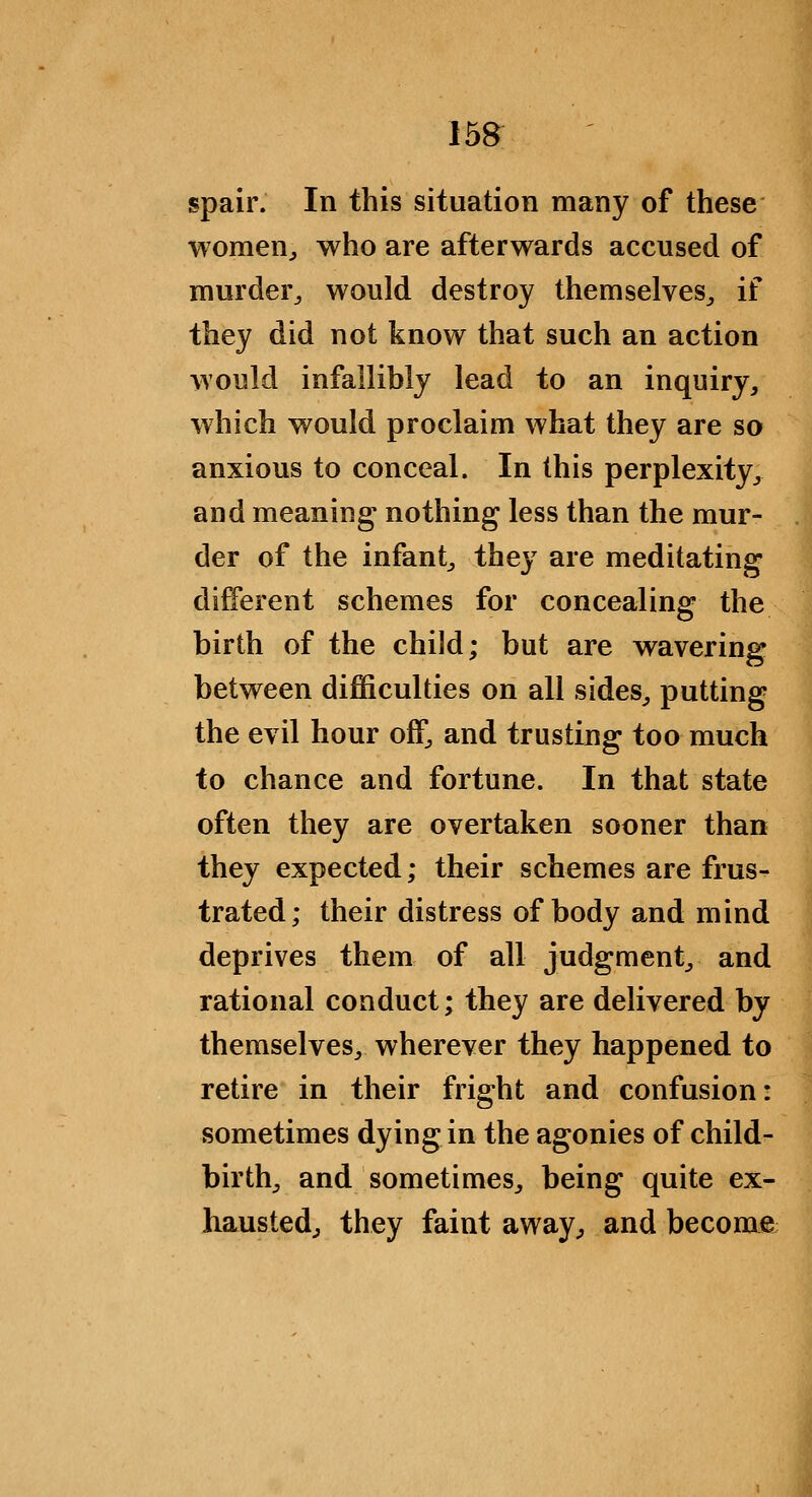 spair. In this situation many of these womenj who are afterwards accused of murder^ would destroy themselves^ if they did not know that such an action would infallibly lead to an inquiry, which would proclaim what they are so anxious to conceal. In this perplexity, and meaning nothing less than the mur- der of the infant, they are meditating different schemes for concealing the birth of the child; but are wavering between difficulties on all sides, putting the evil hour off, and trusting too much to chance and fortune. In that state often they are overtaken sooner than they expected; their schemes are frus- trated; their distress of body and mind deprives them of all judgment, and rational conduct; they are delivered by themselves, wherever they happened to retire in their fright and confusion: sometimes dying in the agonies of child- birth, and sometimes, being quite ex- hausted, they faint away, and become
