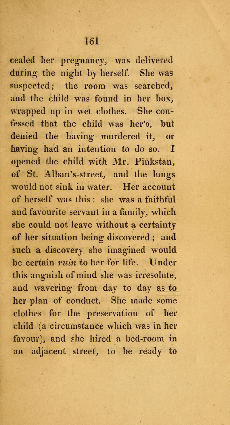 eealed her pregnancy;, was delivered diirin<^ the night by herself. She was suspected; the room was searched, and the child was found in her box^ wrapped up in wet clothes. She con- fessed that the child was her's^ but denied the having murdered it^ or having had an intention to do so. I opened the child with Mr. Pinkstan^ of St. Alban's-street^ and the lungs would not sink in water. Her account of herself was this : she was a faithful and favourite servant in a family^ which she could not leave without a certainty of her situation being discovered ; and such a discovery she imagined would be certain ruin to her for life. Under this anguish of mind she was irresolute^ and wavering from day to day as to her plan of conduct. She made some clothes for the preservation of her child (a circumstance which was in her favour), and she hired a bed-room in an adjacent street, to be ready to