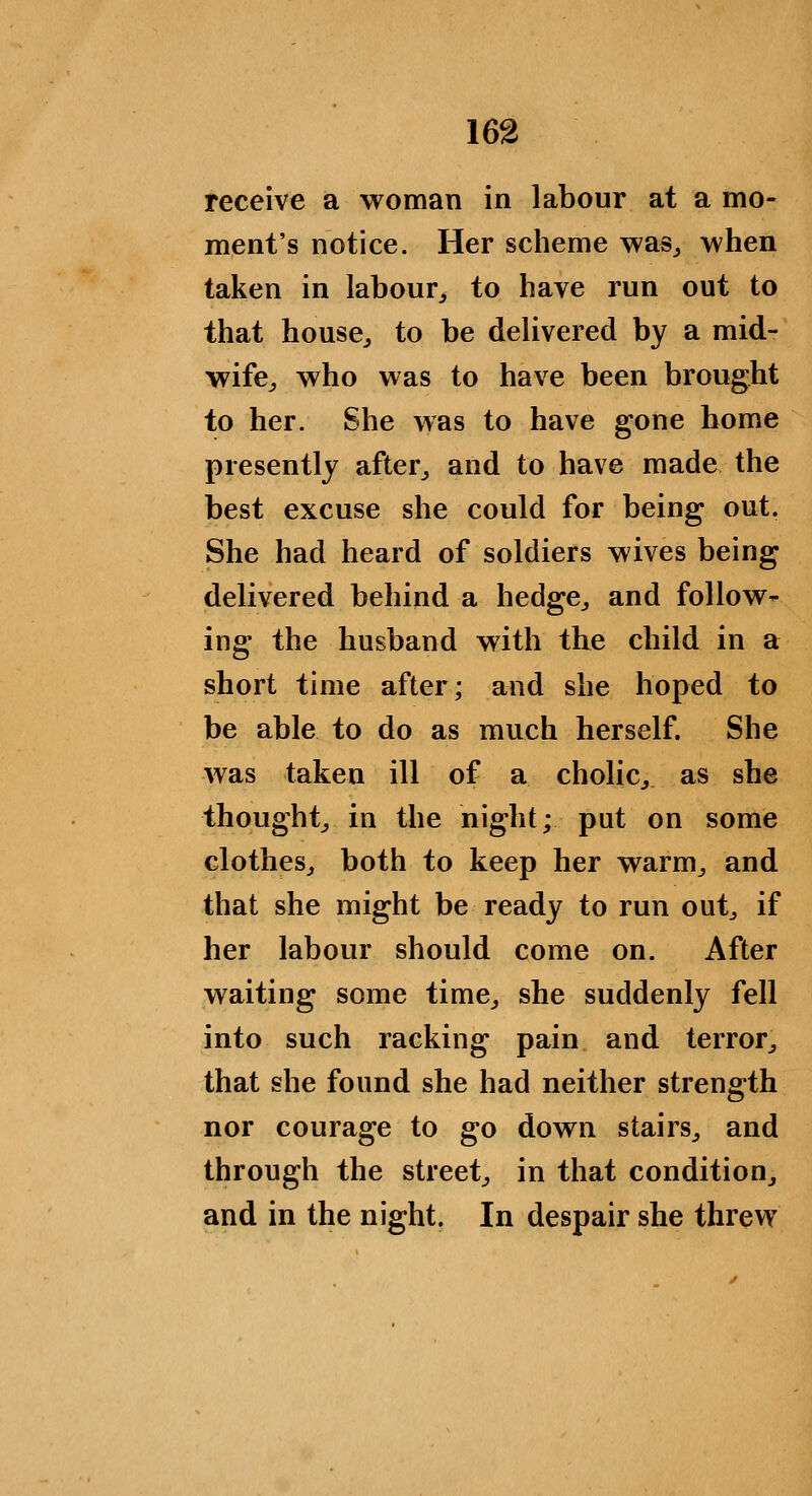 receive a woman in labour at a mo- ment's notice. Her scheme was^ when taken in labour^ to have run out to that house^ to be delivered by a mid- wife^ who was to have been brought to her. She was to have gone home presently after,, and to have made the best excuse she could for being out. She had heard of soldiers wives being delivered behind a hedge^ and follow^ ing the husband with the child in a short time after; and she hoped to be able to do as much herself. She was taken ill of a cholic^ as she thought^ in the night; put on some clothes^ both to keep her warm^ and that she might be ready to run out^ if her labour should come on. After waiting some time^ she suddenly fell into such racking pain and terror^ that she found she had neither strength nor courage to go down stairs^ and through the street^ in that condition^ and in the night. In despair she threw