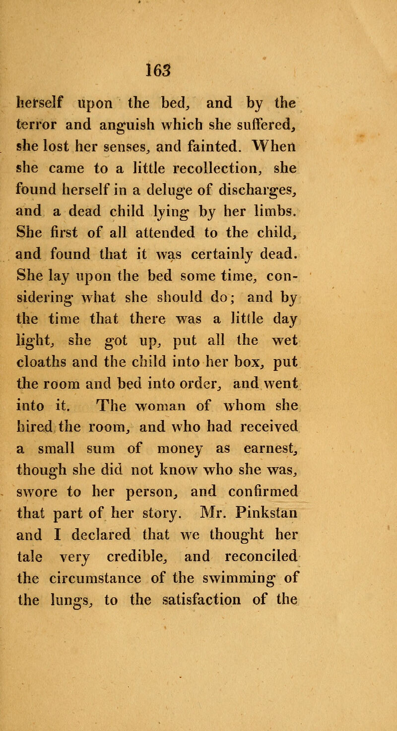 16S herself upon the bed^ and by the terror and anguish which she suffered^ she lost her senses^ and fainted. When she came to a little recollection, she found herself in a deluge of discharges^ and a dead child Ijing by her limbs. She first of all attended to the child, and found that it was certainly dead. She lay upon the bed some time^, con- sidering what she should do; and by the time that there was a little day lightj she got up^ put all the wet cloaths and the child into her box, put the room and bed into order, and went into it. The woman of whom she hired the room, and who had received a small sum of money as earnest, though she did not know who she was, swore to her person, and confirmed that part of her story. Mr. Pinkstan and I declared that we thought her tale very credible, and reconciled the circumstance of the swimming of the lungs, to the satisfaction of the