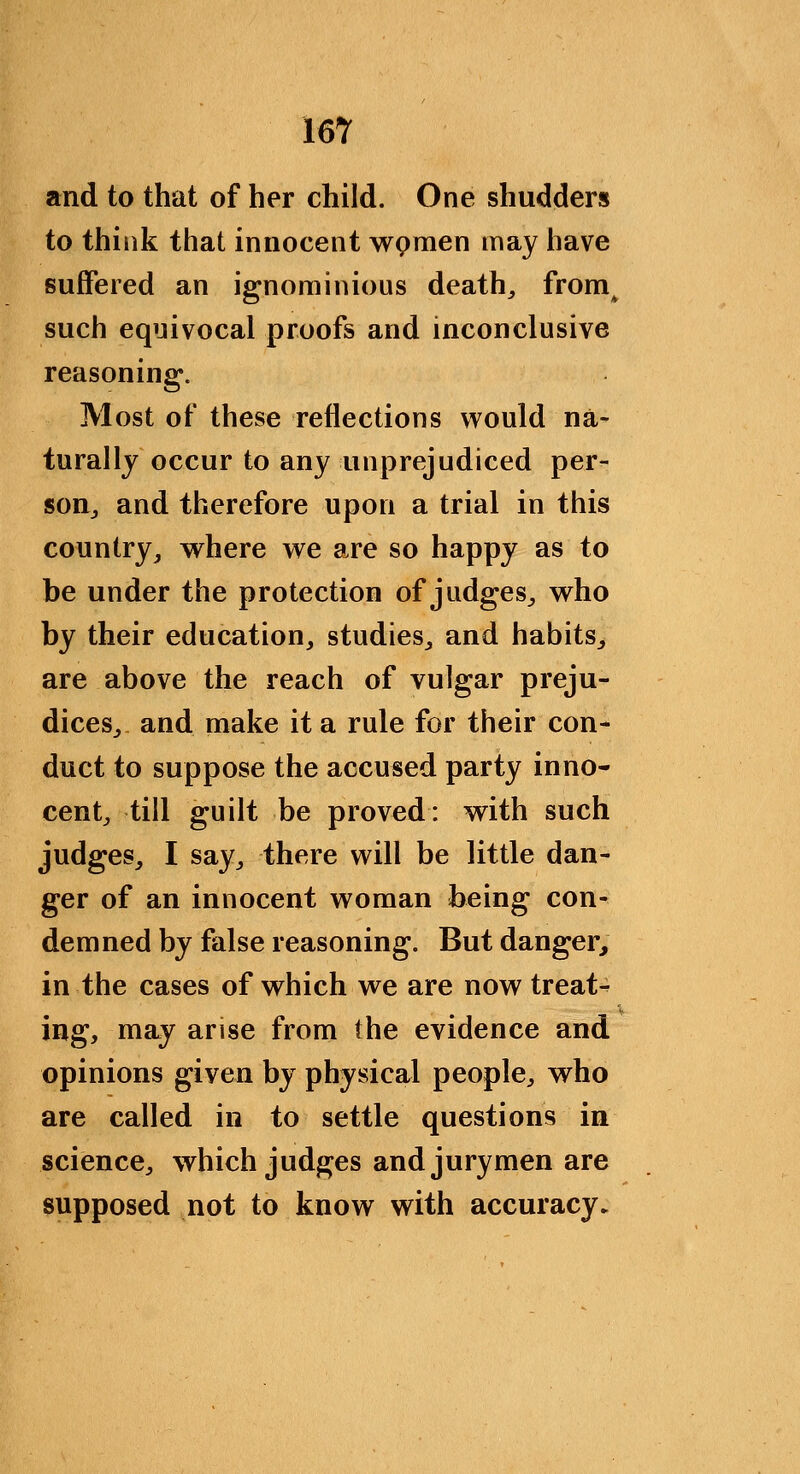 and to that of her child. One shudders to thiiik that innocent wpmen may have suffered an ignominious deaths from^ such equivocal proofs and inconclusive reasoning. Most of these reflections would na- turallj occur to any unprejudiced per- soUj and therefore upon a trial in this country, where we are so happy as to be under the protection of judges, who by their education, studies, and habits, are above the reach of vulgar preju- dices, and make it a rule for their con- duct to suppose the accused party inno- cent, till guilt be proved: with such judges, I say, there will be little dan- ger of an innocent woman being con- demned by false reasoning. But danger, in the cases of which we are now treat- ing, may arise from the evidence and opinions given by physical people, who are called in to settle questions in science, which judges and jurymen are supposed not to know with accuracy^
