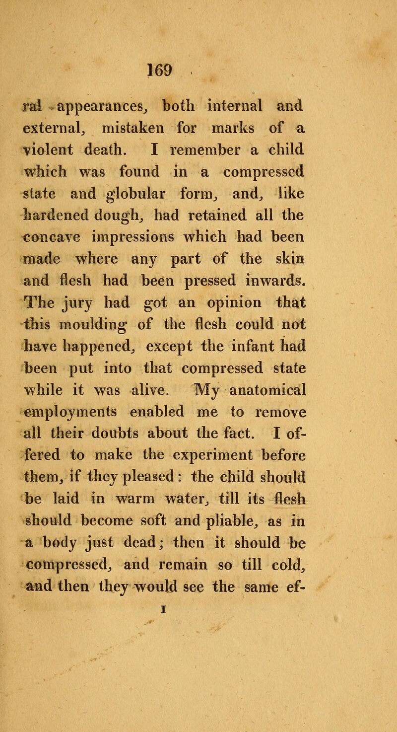 ral appearances^ both internal and extern alj mistaken for marks of a violent death. I remember a child which was found in a compressed state and globular form^ and^ like hardened doughy had retained all the concave impressions which had been made where any part of the skin and flesh had been pressed inwards. The jury had got an opinion that -thi^ moulding of the flesh could not have happened^ except the infant had been put into that compressed state while it was alive. My anatomical employments enabled me to remove all their doubts about the fact. I of- fered to make the experiment before them^ if they pleased : the child should be laid in warm water^ till its flesh should become soft and pliable^ as in a body just dead; then it should be compressed^ and remain so till cold^ and then they would see the same ef- I