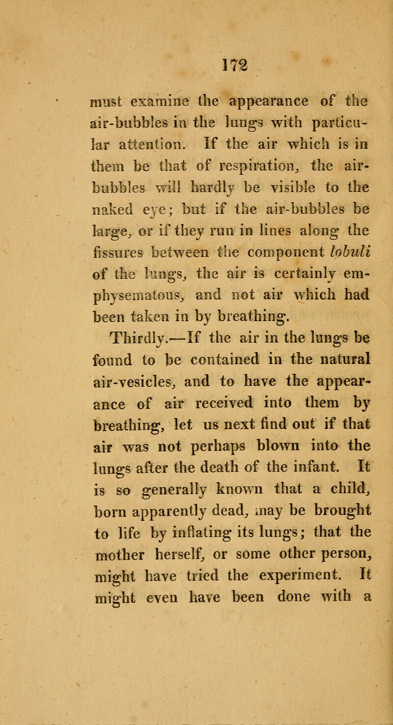 must examine the appearance of the air-bubbles in the lungs with partica- lar attention. If the air which is in them be that of respiration^ the air- bubbles will hardly be visible to the naked eye; but if the air-bubbles be large^ or if they run in lines along the fissures between the component lohuli of the lungs^ the air is certainly em- physematous^ and not air which had been taken in by breathing. Thirdly.—If the air in the lungs be found to be contained in the natural air-vesicles, and to have the appear- ance of air received into them by breathing, let us next find out if that air was not perhaps blown into the lungs after the death of the infant. It is so generally known that a child, born apparently dead^ may be brought to life by inflating its lungs; that the mother herself, or some other person, might have tried the experiment. It might even have been done with a