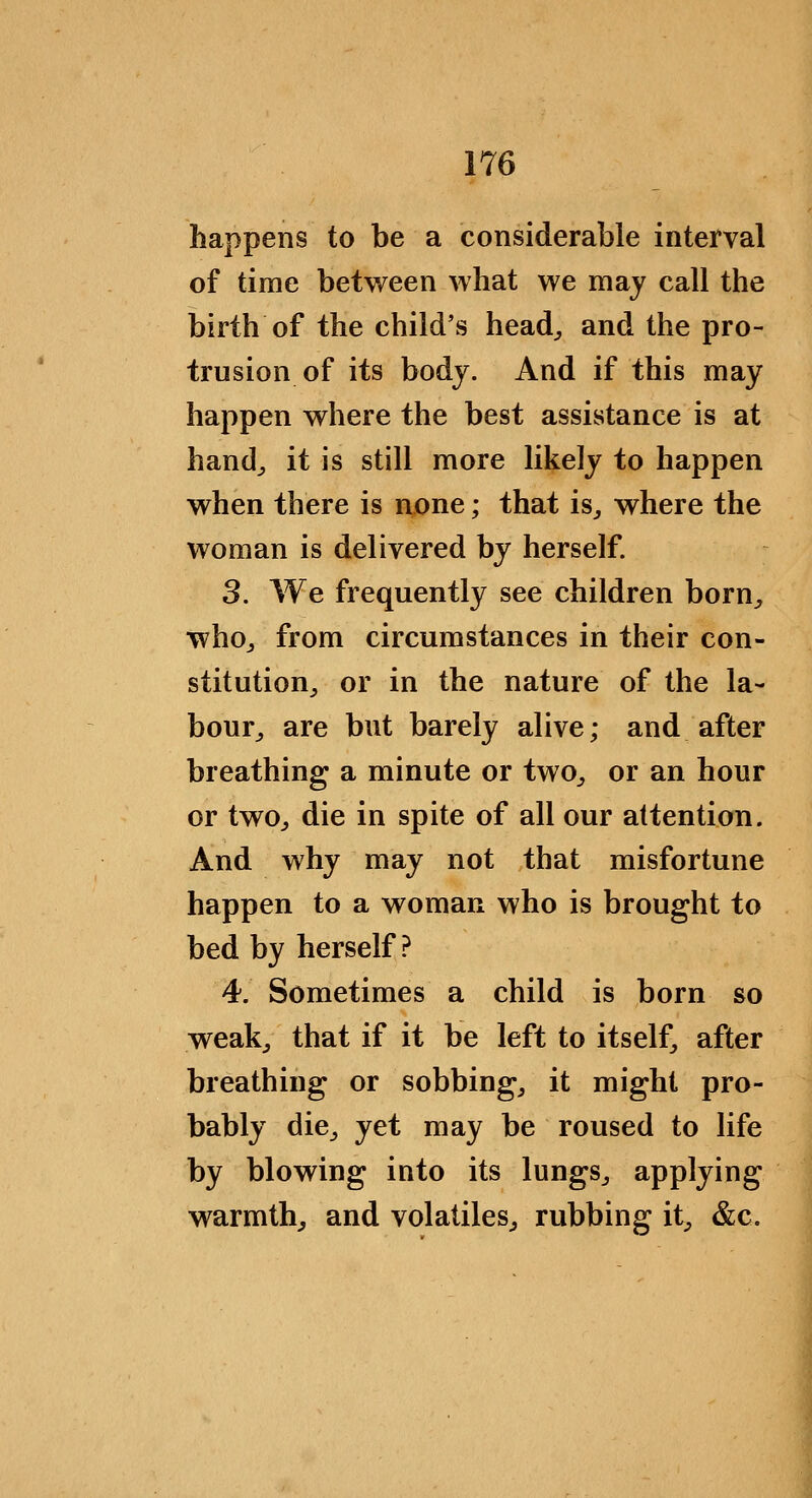 happens to be a considerable interval of time between what we may call the birth of the child's head^, and the pro- trusion of its body. And if this may happen where the best assistance is at hand^ it is still more likely to happen when there is none; that is^ where the woman is delivered by herself. 3. We frequently see children born^ whOj from circumstances in their con- stitution^ or in the nature of the la- bour^ are but barely alive; and after breathing a minute or two^ or an hour or twO;, die in spite of all our attention. And why may not that misfortune happen to a woman who is brought to bed by herself? 4. Sometimes a child is born so weakj that if it be left to itself, after breathing or sobbings it might pro- bably dicj yet may be roused to life by blowing into its lungs^ applying warmth^ and volatiles^ rubbing it^ &c.