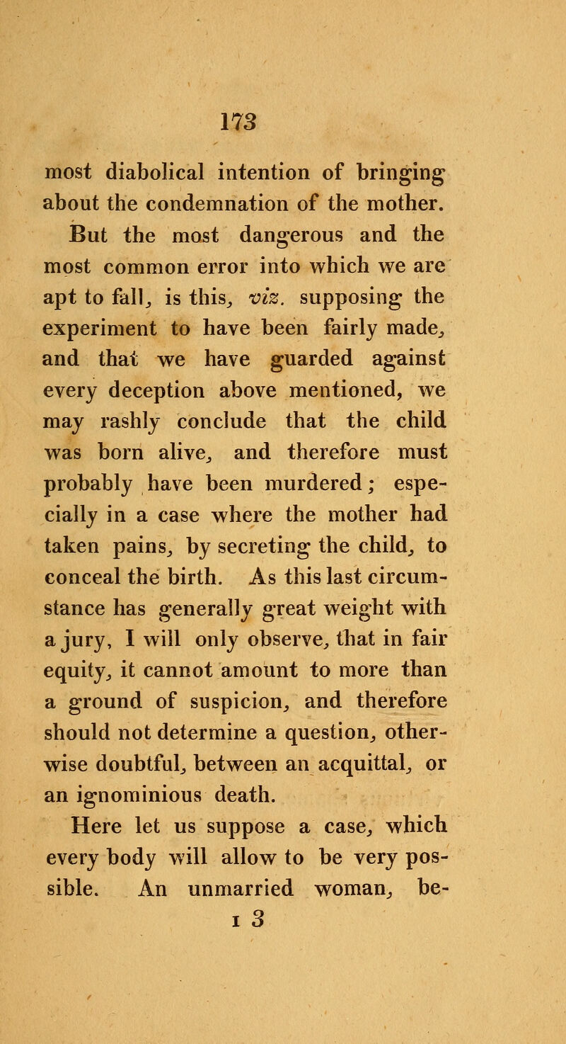 most diabolical intention of bringing about the condemnation of the mother. But the most dangerous and the most common error into which we are apt to fallj is this^ viz. supposing the experiment to have been fairly made^ and that we have guarded against every deception above mentioned, we may rashly conclude that the child was born alive^ and therefore must probably have been murdered; espe- cially in a case where the mother had taken pains,, by secreting the child^ to conceal the birth. As this last circum- stance has generally great weight with a jury, I will only observe^ that in fair equity^ it cannot amount to more than a ground of suspicion^ and therefore should not determine a question^ other- wise doubtful^ between an acquittal^ or an ignominious death. Here let us suppose a case^ which every body will allow to be very pos- sible. An unmarried woman^ be-