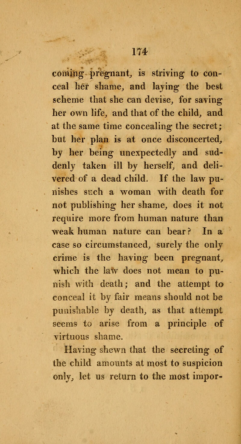 coming pregnant^ is striving to con- ceal her shame^ and laying the best scheme that she can devise^ for saving her own hfe^ and that of the child^ and at the same time concealing the secret; but her plan is at once disconcerted, by her being unexpectedly and sud- denly taken ill by herself, and deli- vered of a dead child. If the law pu- nishes s'jch a woman with death for not publishing her shame^, does it not require more from human nature than weak human nature can bear ? In a case so circumstanced^ surely the only crime is the having been pregnant^ which the law does not mean to pu- nish with death; and the attempt to conceal it by fair means should not be punishable by deaths as that attempt seems to arise from a principle of virtuous shame. Having shewn that the secreting of the child amounts at most to suspicion only^ let us return to the most impor-