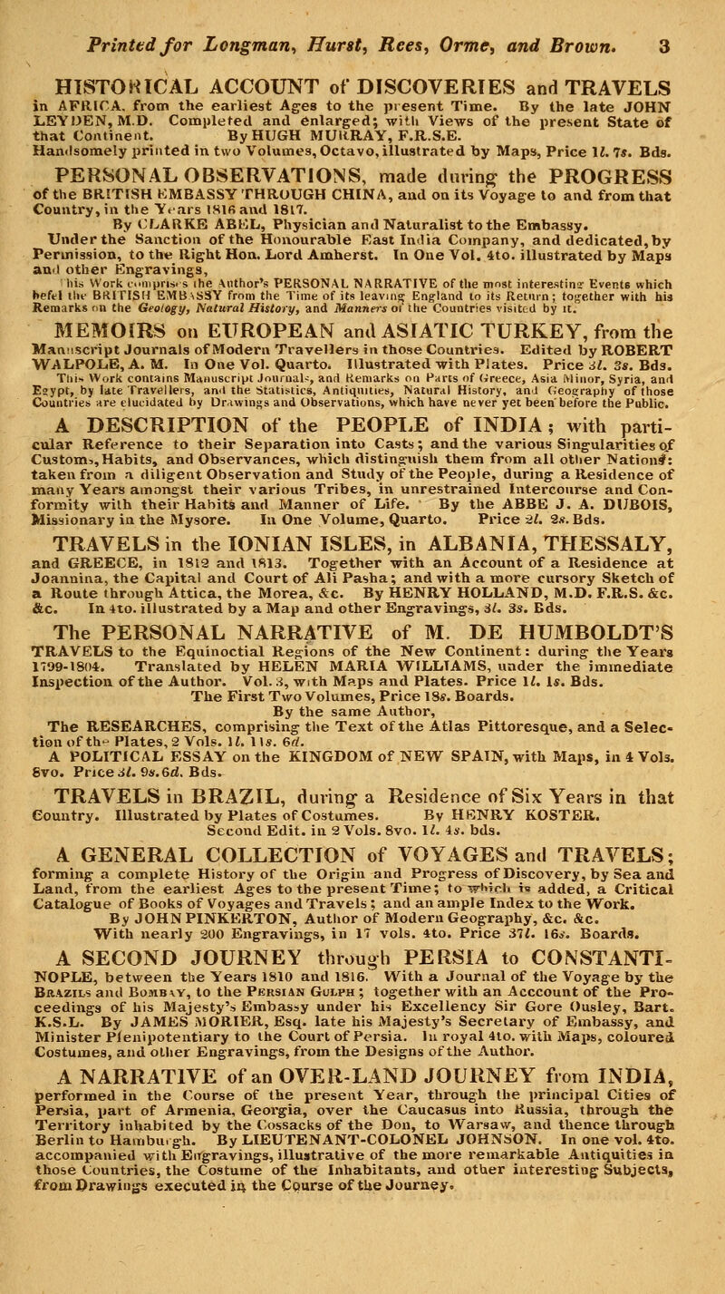 HISTOHICAL ACCOUNT of DISCOVERIES and TRAVELS in AFRICA, from the earliest Ages to the present Time. By the late JOHN l.EY)3EN, M.D. Completed and enlarged; witli Views of the present State of that Continent. By HUGH MURRAY, F.R.S.E. Handsomely printed in two Volumes, Octavo, illustrated by Maps, Price M. 7s. Eds. PERSONAL OBSERVATIONS, made during the PROGRESS of the BRITISH EMBASSY THROUGH CHINA, and on its Voyage to and from that Country, in tlie Years ISlfiand 1817. By CLARKE ABEL, Physician and Naturalist to the Embassy. Under the Sanction of the Honourable East India Company, and dedicated,by Permission, to the Right Hon. Lord Amherst. In One Vol. 4to. illustrated by Maps and other Engravings, his Work emprises ihe Author's PERSONAL NARRATIVE of the most interestina- Events which befel llif BRITISH EMBASSY from the Time of its leaving England to its Return; together with his Remarks on the Geology, Natural History, and Manners of the Countries visited by it. MEMOIRS on EUROPEAN and ASIATIC TURKEY, from the Mant'.script Journals of Modern Travellers in those Countries. Edited by ROBERT WALPOL.E, A. M. In One Vol. Quarto. Illustrated with Plates. Price il. 3s. Bds. This Work contains Manuscript Journal-:, and Remarks on Harts of (ircece, Asia Minor, Syria, and Eaypt, by late Travellers, and the Statistics, Antiquities, Natural History, anJ Geography of those Countries are elucidated by Drawings and Observations, which have never yet been'before the Public. A DESCRIPTION of the PEOPLE of INDIA; with parti- cular Reference to their Separation into Casts; and the various Singularities of Custom:.,Habits, and Observances, which distinguish them from all other Nation^: taken from a diligent Observation and Study of the People, during a Residence of many Years amongst their various Tribes, in unrestrained Intercourse and Con- formity with their Habits and Manner of Life. By the ABBE J. A. DUBOIS, Missionary in the Mysore. In One Volume, Quarto. Price 21. 2#. Bds. TRAVELS in the IONIAN ISLES, in ALBANIA, THESSALY, and GREECE, in 1812 and \813. Together with an Account of a Residence at Joannina, the Capital and Court of Ali Pasha; and with a more cursory Sketch of a Route through Attica, the Morea, &c. By HENRY HOLLAND, M.D. F.R.S. &c. &c. In 4to. illustrated by a Map and other Engravings, Al. 3s. Bds. The PERSONAL NARRATIVE of M. DE HUMBOLDT'S TRAVELS to the Equinoctial Regions of the New Continent: during the Years 1799-180*. Translated by HELEN MARIA VTILLTAMS, under the immediate Inspection of the Author. Vol. 3, with Maps and Plates. Price It. Is. Bds. The First Two Volumes, Price 18*. Boards. By the same Author, The RESEARCHES, comprising the Text of the Atlas Pittoresque, and a Selec- tion of th- Plates, 2 Vols. H. 11*. 6d. A POLITICAL ESSAY on the KINGDOM of NEW SPAIN, with Maps, in 4 Vols. 8vo. Priced/. 9«.6d. Bds. TRAVELS in BRAZIL, during-a Residence of Six Years in that Country. Illustrated by Plates of Costumes, By HBNRY ROSTER. Second Edit, in 2 Vols. 8vo. I^. 44-. bds. A GENERAL COLLECTION of VOYAGES and TRAVELS; forming a complete History of the Origin and Progress of Discovery, by Sea and Land, from the earliest Ages to the present Time; to wbirli is added, a Critical Catalogue of Books of Voyages and Travels ; and an ample Iiidex to the Work. By JOHNPINKERTON, Author of Modern Geography, &c. &c. With nearly 200 Engravings, in 17 vols. 4to. Price 37^ 16*. Boards. A SECOND JOURNEY through PERSIA to CONSTANTI- NOPLE, between the Years 1810 and 1816. With a Journal of the Voyage by the Brazils and Bomb a. y, to the Persian Gulph ; together with an Acccount of the Pro- ceedings of his Majesty's Embassy under his Excellency Sir Gore Ousley, Bart. K.S.L. By JAMES MORIER, Esq. late his Majesty's Secretary of Embassy, and Minister Plenipotentiary to the Court of Persia, lu royal 4to. with Maps, coloured Costumes, and other Engravings, from the Designs of the Author. A NARRATIVE of an OVER-LAND JOURNEY from INDIA, performed in the Course of the present Year, through the principal Cities of Persia, part of Armenia, Georgia, over the Caucasus into Russia, through the Territory inhabited by the Cossacks of the Don, to Warsaw, and thence through Berlin to Hamburgh. By LIEUTENANT-COLONEL JOHNSON. In one voL 4to. accompanied with Bitgravings, illustrative of the more remarkable Antiquities in those Countries, the Costume of the Inhabitants, and other interesting Subjects, from Drawings executed 14 the Cqurse of the Journey.