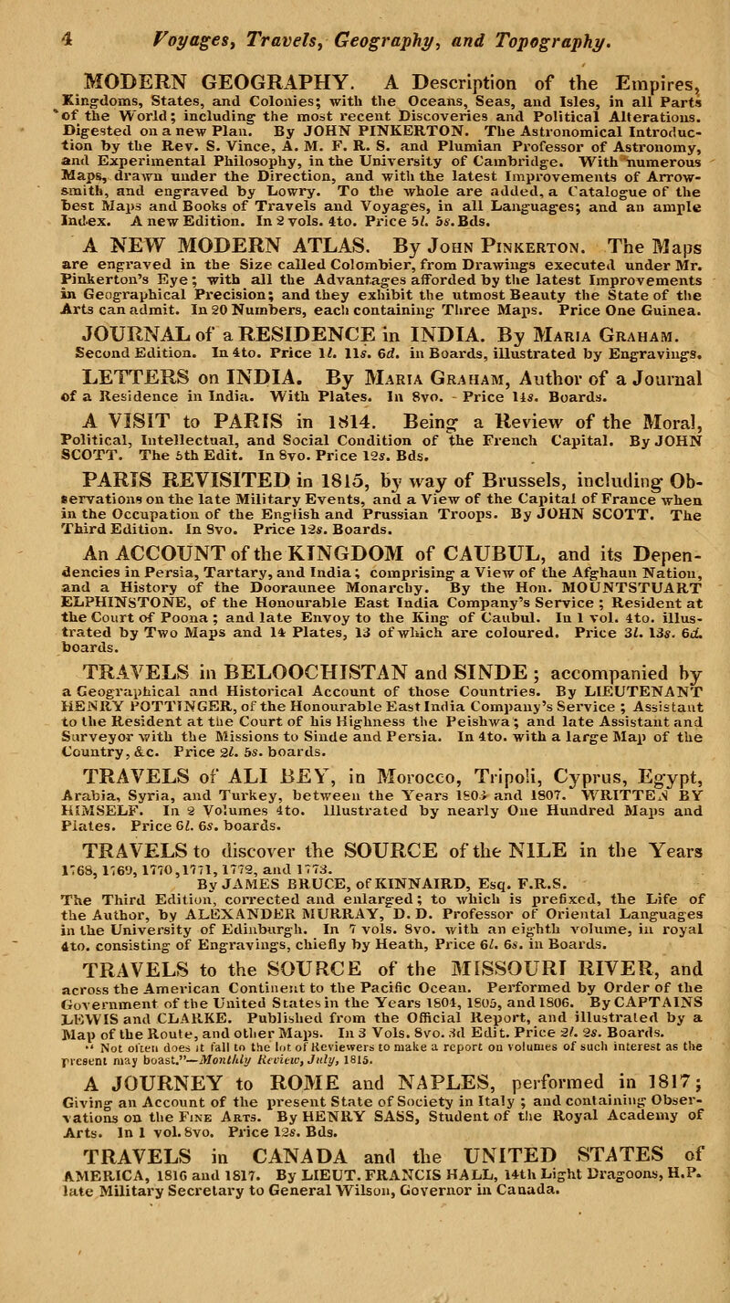MODERN GEOGRAPHY. A Description of the Empires^ Kingdoms, States, and Colonies; with the Oceans, Seas, and Isles, in all Parts 'of the World; including^ the most recent Discoveries and Political Alterations. Digested on a new Plan. By JOHN PINKERTON. The Astronomical Introduc- tion by the Rev. S. Vince, A. M. F. R. S. and Plumian Professor of Astronomy, and Experimental Philosophy, in the University of Cambridge. With numerous Maps, drawn under the Direction, and with the latest Impi'ovements of Arrow- smith, and engraved by liowry. To the whole are added, a Catalogue of the best Maps and Books of Travels and Voyages, in all Languages; and an ample Index. A new Edition. In 2 vols. 4to. Price 5Z. 5s. Eds. A NEW MODERN ATLAS. By John Pinkerton. The Maps are engraved in the Size called Colombier, from Drawings executed under Mr. Pinkerton's Eye ; with all the Advantages aiforded by the latest Improvements in Geographical Precision; and they exhibit the utmost Beauty the State of the Arts can admit. In 20 NumlS>ers, each containing Tliree Maps. Price One Guinea. JOURNAL of a RESIDENCE in INDIA. By Maria Graham. Second Edition. In4to. Price 1^ lis. 6rf. in Boards, illustrated by Engravings. LETTERS on INDIA. By Maria Graham, Author of a Journal of a Residence in India. With Plates. In 8vo. - Price 14«. Boards. A VISIT to PARIS in 1814. Being- a Review of the Moral, Political, Intellectual, and Social Condition of the French Capital. By JOHN SCOTT. The 6th Edit. In 8vo. Price 12s. Bds. PARIS REVISITED in 1815, by way of Brussels, including Ob- servations on the late Military Events, and a View of the Capital of France when in the Occupation of the English and Prussian Troops. By JOHN SCOTT. The Third Edition. In Svo. Price \2s. Boards. An ACCOUNT of the KINGDOM of CAUBUL, and its Depen- dencies in Persia, Tartary, and India; comprising a View of the Afghaun Nation, and a History of the Dooraunee Monarchy. By the Hon. MOUNTSTUART ELPHINSTONE, of the Honourable East India Company's Service ; Resident at the Court of Poona ; and late Envoy to the King of Caubul. In 1 vol. 4to. illus- trated by Two Maps and 11 Plates, 13 of which are coloured. Price 3i. 13s. &(L boards. TRAVELS in BELOOCHISTAN and SINDE ; accompanied by a Geographical and Historical Account of those Countries. By LIEUTENANT HENRY POTTINGER, of the Honourable East India Company's Service ; Assistant to llie Resident at the Court of his Highness the Peishwa; and late Assistant and Surveyor with the Missions to Sinde and Persia. In 4to. with a large Map of the Country, &c. Price •Zl. bs. boards. TRAVELS of ALI BEY, in Morocco, Tripoli, Cyprus, Eg-ypt, Arabia, Syria, and Turkey, between the Years ISOi and 1807. WRITTEx>J BY HIMSELF. In 2 Volumes 4to. Illustrated by nearly One Hundred Maps and Plcites. Price &1. 6s. boards. TRAVELS to discover the SOURCE of the NILE in the Years 1768, I'leO, 1770,1171, 1772, and 1773. By JAMES BRUCE, of KINNAIRD, Esq. F.R.S. The Third Edition, con'ected and enlarged; to which is prefixed, the Life of the Author, by ALEXANDER MURRAY, D. D. Professor of Oriental Languages in the University of Edinburgh. In 7 vols. Svo. with an eighth volume, in royal 4to. consisting of Engravings, chiefly by Heath, Price 61. 6s. in Boards. TRAVELS to the SOURCE of the MISSOURI RIVER, and across the American Continent to the Pacific Ocean. Performed by Order of the Government of the United States in the Years 1804, 1805, and 1806. By CAPTAINS LEWIS and CLARKE. Published from the Official Report, and illustrated by a Map of the Route, and oilier Maps. In 3 Vols. Svo. 8d Edit. Price 21. 2s. Boards.  Not oUeu does it fall to the lot of Reviewers to make a report on volumes of such interest as the rieseni may boZiW^—Monthly Review, Jiiti/, 1816. A JOURNEY to ROME and NAPLES, performed in 1817 j Giving an Account of the present State of Society in Italy ; and containing Obser- vations on the Fine Arts. By HENRY SASS, Student of the Royal Academy of Arts. In 1vol. Svo. Price l2s. Bds. TRAVELS in CANADA and the UNITED STATES of AMERICA, 1816 and 1817. By LIEUT. FRANCIS HALL, 14th Light Dragoons, H.P. late Military Secretary to General Wilson, Governor in Canada.