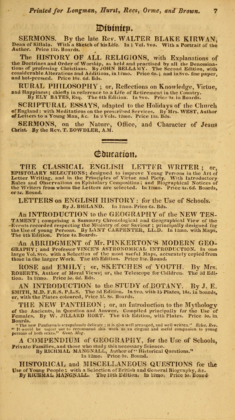 2Dtt>tnitp. SERMONS. By the late Rev. WALTER BLAKE KIRWAN, Dean of Killala. With a Sketch of his Life. In 1 Vol. Svo. With a Portrait of the Author. Price 12s. Boards. The HISTORY OF ALL RELIGIONS, with Explanations of the Doctrines and Order of Worship, as held and practised by all the Denomina- tions of professing- Christians. By JOHN BELLAMY. The Second Edition, with considerabJe Alterations and Additions, inlimo. Price 6s.; and in Svo. fine paper, and hot-pi'essed. Price 10s. 6d. Bds. RURAL PHILOSOPHY ; or, Reflections on Knowledg-e, Virtue, and Happiness; chiefly in I'eference to a Life of Retirement in the Country. By ELY BATES, Esq. The 6th Edition. In Svo. Price'Js. in Boards. SCRIPTURAL ESSAYS, adapted to the Holidays of the Church of England : with Meditations on the presci-ihed Services. By Mrs. WEST, Author of Letters to a Young Man, &c. In 2 Vols. 12mo. Price I2s. Bils. SERMONS, on the Nature, Office, and Character of Jesus Christ. By the Rev. T. BOWDLER, A.M. THE CLASSICAL ENGLISH LETTFR WRITER; or, EPISTOLARY SELECTIONS; designed to improve Young Perrons in the Art of Letter Writing, and in the Principles of Virtue and Piety, With Introductory Rules and Observations on Epistolary Composition; and Biographical Notices of the Writers from whom the Letters are selected. In 12mo. Price 4s. 6d. Boards, or 3s. Bound. LETTERS on ENGLISH HISTORY : for the Use of Schools. By J. BIGLAND. In 12mo. Price 6s. Bds. An INTRODUCTION to the GEOGRAPHY of the NEW TES- TAMENT ; comprising a Summary Chronological and Geographical View of the -Events recorded respecting the Ministry of our Saviour ; principally designed for the Use of young Persons. By LANT CARPENTER, LL.D. In 12mo. with Maps. The 4th Edition. Price 4s. Boards. An ABRIDGMENT of Mr. PINKERTON'S MODERN GEO- GRAPHY; and Professor VINCE'S ASTRONOMICAL INTRODUCTION. In one large Vol. Svo. with a Selection of the most useful Maps, accurately copied from those in the larger Work. The 4tb Edition. Price ISs. Bound. ROSE and EMILY; or, SKETCHES of YOUTH. By Mrs. ROBERTS, Author of Moral Views; or, the Telescope for Clnldren. The 2d Edi- tion. In 12mo. Price 3s. 6d. Bds. AN INTRODUCTION to the STUDY of BOTANY. By J. E. SMITH, M.D. F.R.S. P.L.S. The 3d Edition. In Svo. with 15 Plates, 14s. in boards, or, with the Plates coloured. Price 11. 8s. Boards. THE NEW PANTHEON ; or, an Introduction to the Mytholog-y of the Ancients, in Question and Answer. Compiled principally for the Use of Females, By W, JILLARD HORT. The 4th Edition, with Plates. Price 3s. in. Boards.  The new PaiUheonis scrupulously delicate ; it is also well arranged, and well written. Eclec. Rev,  It would be unjust not to recommend this work as an elegant and useful companion, to young persons of both sexes. Ocnt. Mag. A COMPENDIUM of GEOGRAPHY, for the Use of Schools, Private Families,and those who study this necessary Science. ByRICHMAL MANGNALL, Author of  Historical Questions. In 12mo. Price 9s, Bound. HISTORICAL and MISCELLANEOUS QUESTIONS for the Use of Young People ; with a Selection of British and General Biography, &c. By RIGHMAL, MANGNALL, The 12th fidJtiou. I» Umo. Price 5s. Bound