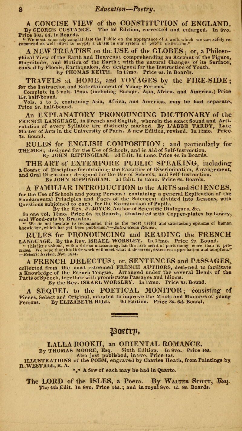 A CONCISE VIEW of the CONSTITUTION of ENGLAND. By GEORGE CUSTANCE. The 2d Edition, correcteVl and enlarged. In 8vo. Price 10s. erf. in Boards. We most sinccirely contfratnlate the Public on th€ appearance of a work which we can safely re- commend as well fitted to suiply a c.hism in our system of pab'ic instruciion. A NEW TREATISE on the USE of the GLOBES •, or, a Philoso- phical View of the Earth and Heavens ; comprehending- an Account of the Figure, Magnitude, and Motion of the Earth ; with the natural Changes of its Surface, caused by Floods. Earthquakes. &c. designed for the Instruction of Youth. By THOMAS KEITH. In limo. Price 6s. in Boards. TRAVELS at HOME, and VOYAGES by the FIRE-SIDE; for the Instruction and Entertainment of Young Persons. Complete in 5 vols. 18mo. (including Europe, Asia^ Africa, and America,) Price 13s, half-bound. Vols. 3 lo 5, containing Asia, Africa, and America, may be had separate, Price 9s. half-bound. An EXPLANATORY PRONOUNCING DICTIONARY of the FRENCH LANGUAGE, in French and English, wherein the exact Sound and Arti- culation of every Syllable are distinctly marked. By L.*ABBE TARDY, Late Master of Ar^^ts in the University of Paris. A new Edition, revised. In 1.2mo. Price 7«. Bound. RULES for ENGLISH COMPOSITION : and particularly for THEMES; designed for the Use of Schools, and in Aid of Self-Instruction. By JOHN RIPPINGHAM. 2d Edit. In 12mo. Price 4s. in Boards. THE ART of EXTEMPORE PUBLIC SPEAKING, including a Course of Discipline for obtaining the Fa-cul ties of Discrimination, Arrangement, and Oi'al Discussion ; designed far the Use of Schools, and Self-Instruction. By JOHN RIPPINGHAM. 2d Edit. In 12mo. Price 6s. Boards. A FAMILIAR INTRODUCTION to the ARTS and SC \ ENCES, for the Use of Schools and young Persons ; containing a general Explication of the Fundamental Principles and Facts of the Sf.iences; divided into Lessons, with Questions subjoined to each, for the Examination of Pupils. By the Rev, J. JOYCE, Author of Scientific Dialogues, &c. In one vol. 12mo. Price 6s. in Boards, illustrated with Copper-plates byLowry, and Wood-cuts by Branston. We do not hesitate to recommend this as the most useful and satisfactory epitome of human knowledge .which has yet been published.—Anli-Jncobin Revieu\_ RULES for PRONOUNCING and READING the FRENCH liANGUAGE. By the Rev. ISRAEL W^ORSLEY. In 1 lino. Price 2s. Bound. *> This little volume, with a title so unassumiug, has the rare merit of performing more than it _pro- ntises. We hope that this little work will meet what it deserres, extensive approbatjon and adoption. —Eetectic Review, Nov. 1814. A FRENCH DELECTUS; or, SENTENCES and PASSAGES, collected from the most esteemed FRENCH AUTHORS, designed to facilitate a Knowledge of the French Tongue. Arranged under the several Heads of the Parts of Speech, together with promiscuous Passages and Idioms. By the Rev. ISRAEL WORSLEY. Lv 12mo. Price 4s. Bound. A SEaUEL to the POETICAL MONITOR; consisting of Pieces, Select and Original, adapted to improve the Minds and Manners of young Persons. By ELIZABETH HILL. 2d Edition. Price 3s. 6d. Bound. LALLA ROOKH, an ORIENTAL ROMANCE. By THOMAS MOORE, Esq. Sixth Edition. In 8vo. Price 14*. Also just published, in Svo. Price 12s. ILLUSTRATIONS of the POEM, engraved by Charles Heath, from Paintings by. R.WESTALL,R.A. *«* A few of each may be bad in Quarto. The LORD of the ISLES, a Poem. By Walter Scott, Esq, The itb £dit. In Svo. Price lis.; and in royal Svo. 1^ Ss. Boards.
