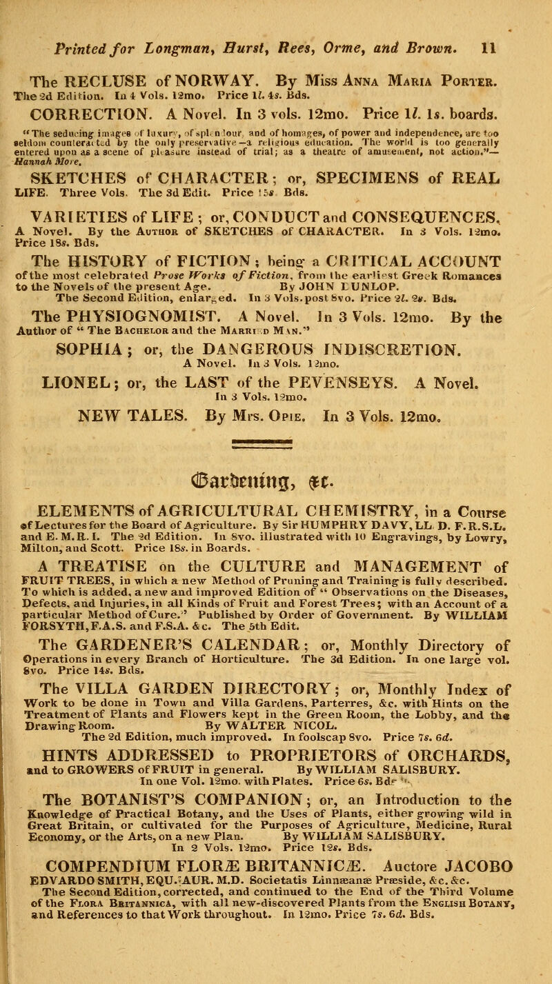 The RECLUSE of NORWAY. By Miss Anna Maria Porter. The 2d EdiHon. In 1 Vols. l2mo. Price II. 4s. Bds. CORRECTION. A Novel. In 3 vols. 12mo. Price ll. Is. boards. The seducing invagee ''f luxury, :if spl. nlour and of lioninges, of power and independence, are too seldom counteraited by the only preservative—a religious eitucaiion. The world is too generally entered upon as a scene of pleasure instead of trial; as a theatre of amusement, not action.— Hannah More. SKETCHES of CHARACTER; or, SPECIMENS of REAL LIFE. Three Vols. The 3d Edit. Price !S« Bds. VARIETIES of LIFE ; or, CONDUCT and CONSEQUENCES, A Novel. By the Author of SKETCHES of CHARACTER. In 3 Vols. I2mo. Price 18s. Bds. The HISTORY of FICTION; bein^ a CRITICAL ACCOUNT of the most celebrated Prose fVovks of Fiction, from the earlif^st Greek Etomaucea to the Novels of the present Age. By JOHN LUNL.OP. The Second Edition, enlarged. In 3 Vols.post Svo. Price 2i. 9*. BdSt The PHYSIOGNOMIST. A Novel. In 3 Vols. I2mo. By the Author of  The B.'^chelor and the Marri d M vn.' SOPHIA; or, the DANGEROUS INDISCRETION. A Novel. In i Vols. limo. LIONEL; or, the LAST of the PEVENSEYS. A Novel. In 3 Vols. 13IUO. NEW TALES. By Mrs. Opie. In 3 Vols. 12mo, ©attoting, ^t- ELEMENTS of AGRICULTURAL CHEMISTRY, in a Course ©f Lecturesfor the Board of Agriculture. By Sir HUMPHRY DAVY,LLi D. F.R.S.D. and E. M.R. I. The M Edition. In 8vo. illustrated with iO Engravings, by Lowry, Milton, and Scott. Price 18s. in Boards. A TREATISE on the CULTURE and MANAGEMENT of FRUIT TREES, in which a new Method of Pruning and Training is fully described. To which is added, a new and improved Edition of  Observations on the Diseases, Defects, and Injuries, in all Kinds of Fruit and Forest Trees; with an Account of a particular Method of Cure.' Published by Order of Govei'nment. By WILLIAM FORSYTH,F.A.S. and F.S.A. &c. The 6th Edit. The GARDENER'S CALENDAR; or, Monthly Directory of Operations in every Branch of Horticulture. The 3d Edition. In one large vol. 8vo. Price 14s. Bds. The VILLA GARDEN DIRECTORY; or, Monthly Index of Work to be done in Town and Villa Gardens, Parterres, &c. with Hints on the Treatment of Plants and Flowers kept in the Green Room, the Lobby, and th« Drawing Room. By WALTER NICOL. The 2d Edition, much improved. In foolscap 8vo. Price 7s. 6d. HINTS ADDRESSED to PROPRIETORS of ORCHARDS, and to GROWERS of FRUIT in general. By WILLIAM SALISBURY. In one Vol. 12mo. with Plates. Price 6s, Bdr ''- The BOTANIST'S COMPANION; or, an Introduction to the Knowledge of Practical Botany, and the Uses of Plants, either growing wild in Great Britain, or cultivated for the Purposes of Agriculture, Medicine, Rural Economy, or the Arts, on a new Plan. By WILLIAM SALISBURY. In 2 Vols. I'Smo. Price 12#. Bds. COMPENDIUM FLORAE BRITANNIC.E. Auctore JACOBO EDVARDO SMITH, EQU.-AUR. M.D. Societatis Linnaeanse Prseside, &c. &c. The Second Edition, corrected, and continued to the End of the Third Volume of the Fi,ORA Bbitannica, with all new-discovered Plants from the English Botaby, and References to that Work throughout. In l2mo. Price 7s. 6d. Bds.