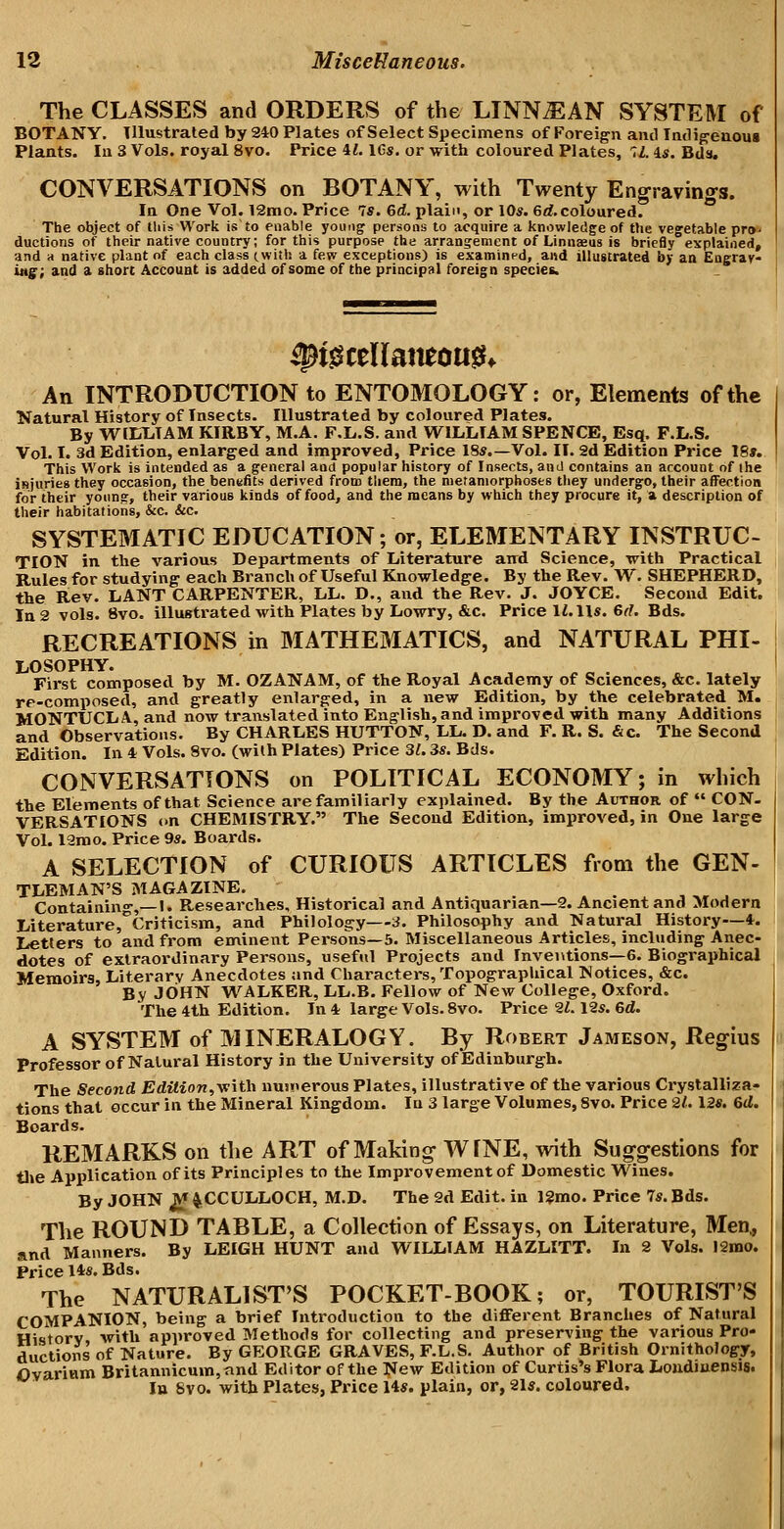 The CLASSES and ORDERS of the LINN^AN SYSTEM of BOTANY. Illustrated by 240 Plates of Select Specimens of Foreig'n and Indi^euous Plants. In 3 Vols, royal 8vo. Price il. IGs. or with coloured Plates, 7Z. U. Bds. CONVERSATIONS on BOTANY, with Twenty Engravings. In One Vol. 12mo. Price 7s. 6d. plain, or 10s. 6rf.coloured. The object of this Work is to enable young persons to acquire a knowledge of the vegetable pro- ductions of their native country; for this purpose the arrangement of Linnaeus is briefly explained, and d native plant of each class (with a few exceptions) is examined, and illustrated by an Eagrav- i»g; and a shore Accouat is added of some of the principal foreign species. ^i^ceUamou^* An INTRODUCTION to ENTOMOLOGY: or, Elements of the Natural History of Insects. Illustrated by coloured Plates. By W^EELTAM KIRBY, M.A. F.L.S. and WILLIAM SPENCE, Esq. F.L.S. Vol. I. 3d Edition, enlarged and improved, Price 18s.—Vol. II. 2d Edition Price 18». This Work is intended as a general and popular history of Insects, and contains an account of ihe isjuries they occasion, the benefits derived from tliera, the metamorphoses they undergo, their afFection for their yoiin?, their various kinds of food, and the means by which they procure it, a description of their habitations, &c. &c. SYSTEMATIC EDUCATION; or, ELEMENTARY INSTRUC- TION in the various Departments of Literature aud Science, mth Practical Rules for studying each Branch of Useful Knowledge. By the Rev. W. SHEPHERD, the Rev. LANT CARPENTER, LL. D., and the Rev. J. JOYCE. Second Edit. In 2 vols. 8vo. illustrated with Plates by Lowry, &c. Price li.lls. 6^?. Bds. RECREATIONS in MATHEMATICS, and NATURAL PHI- LOSOPHY. First composed by M. OZANAM, of the Royal Academy of Sciences, &c. lately re-composed, and greatly enlarged, in a new Edition, by the celebrated M. MONTUCLA, and now translated into English, and improved with many Additions and Observations. By CHARLES HUTTON, LL. D. and F. R. S. &c. The Second Edition. In 4 Vols. 8vo. (with Plates) Price 3^. 3s. Bds. CONVERSATIONS on POLITICAL ECONOMY; in which the Elements of that Science are familiarly explained. By the Author of  CON. VERSATIONS en CHEMISTRY. The Second Edition, improved, in One large Vol. 12mo. Price 9s. Boards. A SELECTION of CURIOUS ARTICLES from the GEN- TLEMAN'S MAGAZINE. , Containing,—I. Researches, Historical and Antiquarian—2. Ancient and Modern Literaturej^Criticism, and Philology—3. Philosophy and Natural History—*. Letters to and from eminent Persons—5. Miscellaneous Articles, including Anec- dotes of extraordinary Persons, useful Projects and Inventions—6. Biographical Memoirs, Literary Anecdotes and Characters, Topographical Notices, &c. By JOHN WALKER, LL.B. Fellow of New College, Oxford. The 4th Edition. In 4 large Vols. 8vo. Price 21.12s. 6d. A SYSTEM of MINERALOGY. By Robert Jameson, Regius Professor of Natural History in the University of Edinburgh. The Second Edilion,\e\th uusnerous Plates, illustrative of the various Crystalliza- tions that occur in the Mineral Kingdom. In 3 large Volumes, 8vo. Price 2/. 12s. 6d. Boards. REMARKS on the ART of Making WfNE, with Sug^gestions for tlie Application of its Principles to the Improvement of Domestic Wines. By JOHN jV^ MCCULLOCH, M.D. The 2d Edit, in 12mo. Price 7s. Bds. The ROUND TABLE, a Collection of Essays, on Literature, Men^ and Manners. By LEIGH HUNT and WILLIAM HAZLITT. In 2 Vols. 12mo. Price l*s. Bds. The NATURALIST'S POCKET-BOOK; or, TOURIST'S COMPANION, being a brief Introduction to the diflFerent Branches of Natural History with approved Methods for collecting and preserving the various Pro- ductions of Nature. By GEORGE GRAVES, F.L.S. Author of British Ornithology, OvariHm Britannicum,and Editor of the ^lew Edition of Curtis's Flora Loudiuensis. In Svo. with Plates, Price 14s. plain, or, 21*. coloured.