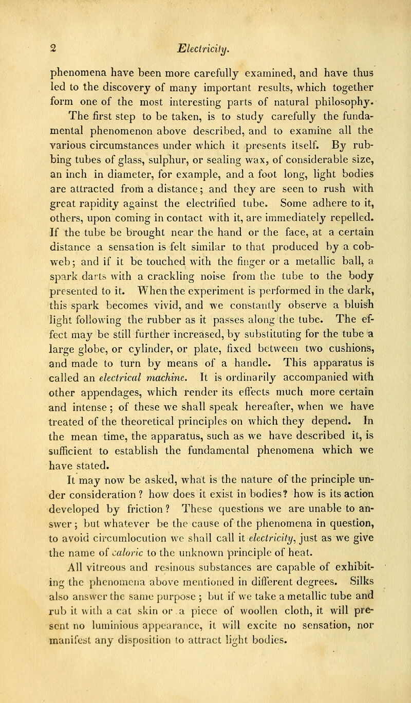 phenomena have been more carefully examined, and have thus led to the discovery of many important results, which together form one of the most interesting parts of natural philosophy. The first step to be taken, is to study carefully the funda- mental phenomenon above described, and to examine all the various circumstances under which it presents itself. By rub- bing tubes of glass, sulphur, or sealing wax, of considerable size, an inch in diameter, for example, and a foot long, light bodies are attracted from a distance; and they are seen to rush with great rapidity against the electrified tube. Some adhere to it, others, upon coming in contact with it, are immediately repelled. If the tube be brought near the hand or the face, at a certain distance a sensation is felt similar to that produced by a cob- web ; and if it be touched with the finger or a metallic ball, a spark darts with a crackling noise from the tube to the body presented to it. When the experiment is performed in the dark, this spark becomes vivid, and we constantly observe a bluish light following the rubber as it passes along the tube. The ef- fect may be still further increased, by substituting for the tube a large globe, or cylinder, or plate, fixed between two cushions, and made to turn by means of a handle. This apparatus is called an electrical machine. It is ordinarily accompanied with other appendages, which render its effects much more certain and intense; of these we shall speak hereafter, when we have treated of the theoretical principles on which they depend. In the mean time, the apparatus, such as we have described it, is sufficient to establish the fundamental phenomena which we have stated. It may now be asked, what is the nature of the principle un- der consideration ? how does it exist in bodies? how is its action developed by friction ? These questions we are unable to an- swer ; but whatever be the cause of the phenomena in question, to avoid circumlocution we shall call it electricity, just as we give the name of caloric to the unknown principle of heat. All vitreous and resinous substances are capable of exhibit- ing the phenomena above mentioned in different degrees. Silks also answer the same purpose ; but if we take a metallic tube and rub it with a cat skin or a piece of woollen cloth, it will pre- sent no luminious ap[)earaiice, it will excite no sensation, nor manifest any disposition to attract light bodies.