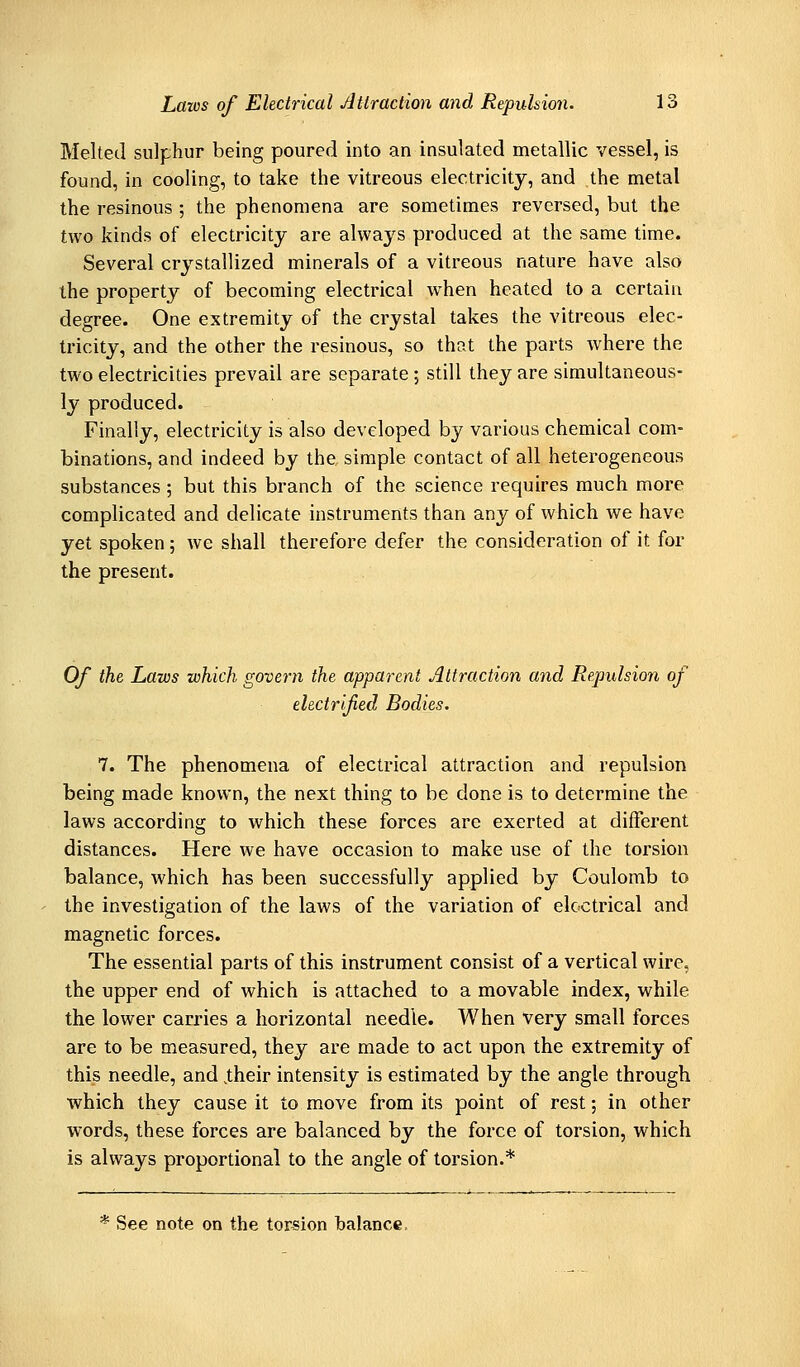 Melted sulphur being poured into an insulated metallic vessel, is found, in cooling, to take the vitreous electricity, and the metal the resinous ; the phenomena are sometimes reversed, but the two kinds of electricity are always produced at the same time. Several crystallized minerals of a vitreous nature have also the property of becoming electrical when heated to a certain degree. One extremity of the crystal takes the vitreous elec- tricity, and the other the resinous, so that the parts where the two electricities prevail are separate ; still they are simultaneous- ly produced. Finally, electricity is also developed by various chemical com- binations, and indeed by the simple contact of all heterogeneous substances ; but this branch of the science requires much more complicated and delicate instruments than any of which we have yet spoken; we shall therefore defer the consideration of it for the present. Of the Laws which govern the apparent Attraction and Repulsion of electrified Bodies. 7. The phenomena of electrical attraction and repulsion being made known, the next thing to be done is to determine the laws according to which these forces are exerted at different distances. Here we have occasion to make use of the torsion balance, which has been successfully applied by Coulomb to the investigation of the laws of the variation of electrical and magnetic forces. The essential parts of this instrument consist of a vertical wire, the upper end of which is attached to a movable index, while the lower carries a horizontal needle. When Very small forces are to be measured, they are made to act upon the extremity of this needle, and .their intensity is estimated by the angle through which they cause it to move from its point of rest; in other words, these forces are balanced by the force of torsion, which is always proportional to the angle of torsion.* * See note on the torsion halance.