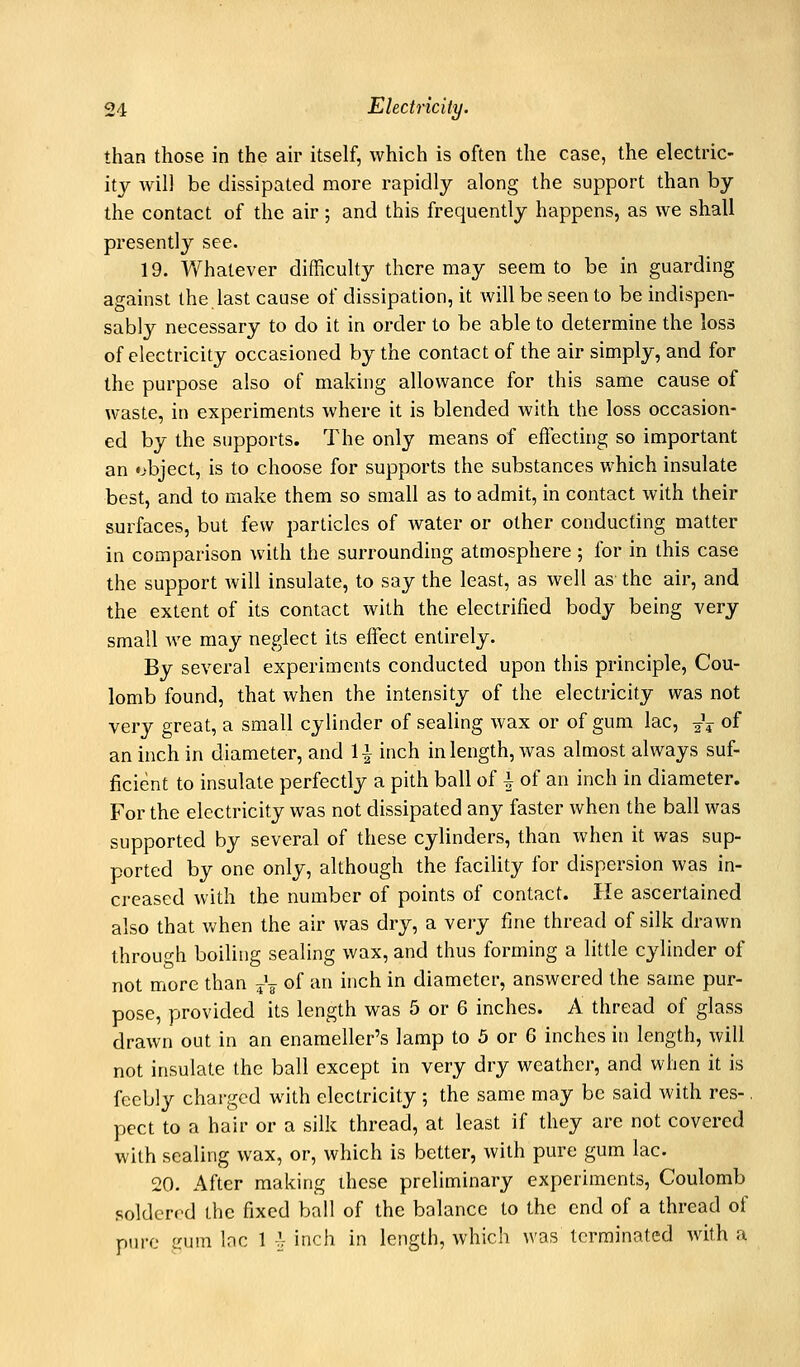 than those in the ah' itself, which is often the case, the electric- ity will be dissipated more rapidly along the support than by the contact of the air; and this frequently happens, as we shall presently see. 19. Whatever difficulty there may seem to be in guarding against the last cause of dissipation, it will be seen to be indispen- sably necessary to do it in order to be able to determine the loss of electricity occasioned by the contact of the air simply, and for the purpose also of making allowance for this same cause of waste, in experiments where it is blended with the loss occasion- ed by the supports. The only means of effecting so important an object, is to choose for supports the substances which insulate best, and to make them so small as to admit, in contact with their surfaces, but few particles of water or other conducting matter in comparison with the surrounding atmosphere; for in this case the support will insulate, to say the least, as well as the air, and the extent of its contact with the electrified body being very small we may neglect its effect entirely. By several experiments conducted upon this principle. Cou- lomb found, that when the intensity of the electricity was not very great, a small cylinder of sealing wax or of gum lac, j\ of an inch in diameter, and 1-} inch in length, was almost always suf- ficient to insulate perfectly a pith ball of | of an inch in diameter. For the electricity was not dissipated any faster when the ball was supported by several of these cylinders, than when it was sup- ported by one only, although the facility for dispersion was in- creased with the number of points of contact. He ascertained also that when the air was dry, a very fine thread of silk drawn through boiling sealing wax, and thus forming a little cylinder of not more than ^\ of an inch in diameter, answered the same pur- pose, provided its length was 5 or 6 inches. A thread of glass drawn out in an enameller's lamp to 5 or 6 inches in length, will not insulate the ball except in very dry weather, and when it is feebly charged with electricity ; the same may be said with res-, pect to a hair or a silk thread, at least if they are not covered with sealing wax, or, which is better, with pure gum lac. 20. After making these preliminary experiments. Coulomb soldered the fixed ball of the balance to the end of a thread of ptn-c inun lac 1 -^ inch in length, which was terminated with a