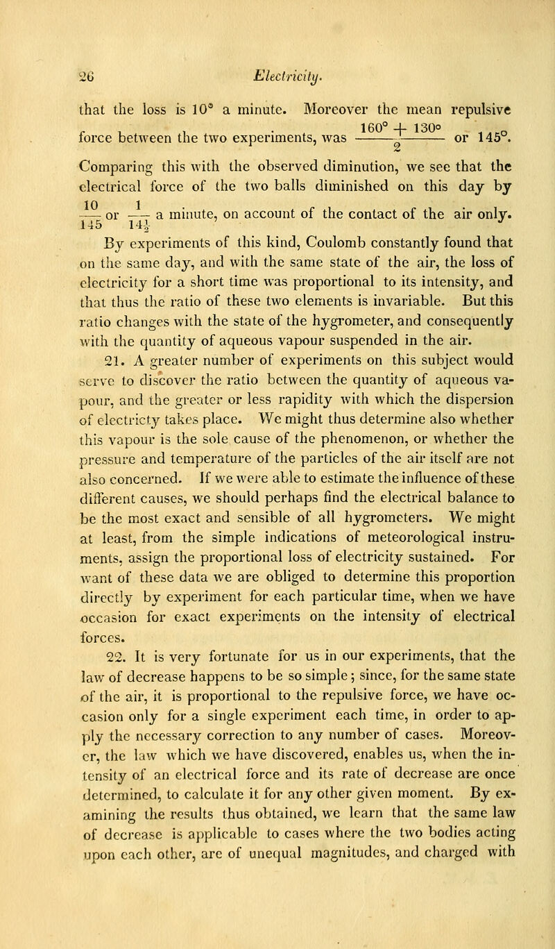 that the loss is 10° a minute. Moreover the mean repulsive 160° + 130O ,,,„ force between the two experiments, was -■ or 145 . Comparing this with the observed diminution, we see that the electrical force of the two balls diminished on this day by — or — a minute, on account of the contact of the air only. 145 141 ' J' By experiments of this kind. Coulomb constantly found that on the same day, and with the same state of the air, the loss of electricity for a short time was proportional to its intensity, and that thus the ratio of these two elements is invariable. But this ratio changes with the state of the hygrometer, and consequently with the quantity of aqueous vapour suspended in the air. 21. A greater number of experiments on this subject would serve to discover the ratio between the quantity of aqueous va- pour, and the greater or less rapidity with which the dispersion of electricty takes place. We might thus determine also whether this vapour is the sole cause of the phenomenon, or whether the pressure and temperature of the particles of the air itself are not also concerned. If we were able to estimate the influence of these different causes, we should perhaps find the electrical balance to be the most exact and sensible of all hygrometers. We might at least, from the simple indications of meteorological instru- ments, assign the proportional loss of electricity sustained. For want of these data we are obliged to determine this proportion directly by experiment for each particular time, when we have occasion for exact experiments on the intensity of electrical forces. 22. It is very fortunate for us in our experiments, that the law of decrease happens to be so simple; since, for the same state of the air, it is proportional to the repulsive force, we have oc- casion only for a single experiment each time, in order to ap- ply the necessary correction to any number of cases. Moreov- er, the law which we have discovered, enables us, when the in- tensity of an electrical force and its rate of decrease are once determined, to calculate it for any other given moment. By ex- amining the results thus obtained, we learn that the same law of decrease is applicable to cases where the two bodies acting upon each other, arc of unequal magnitudes, and charged with