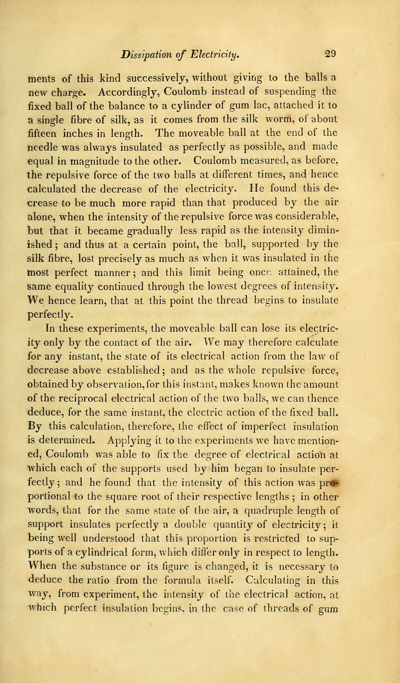 ments of this kind successively, without giving to the balls a new charge. Accordingly, Coulomb instead of suspending the fixed ball of the balance to a cylinder of gum lac, attached it to a single fibre of silk, as it comes from the silk worm, of about fifteen inches in length. The moveable ball at the end of the needle was always insulated as perfectly as possible, and made equal in magnitude to the other. Coulomb measured, as before, the repulsive force of the two balls at different times, and hence calculated the decrease of the electricity. lie found this de- crease to be much more rapid than that produced by the air alone, when the intensity of the repulsive force was considerable, but that it became gradually less rapid as the intensity dimin- ished; and thus at a certain point, the ball, supported by the silk fibre, lost precisely as much as Avhen it was insulated in the most perfect manner; and this limit being oner, attained, the same equality continued through the lowest degrees of intensity. We hence learn, that at this point the thread begins to insulate perfectly. In these experiments, the moveable ball can lose its electric- ity only by the contact of the air. We may therefore calculate for any instant, the state of its electrical action from the law of decrease above established; and as the whole repulsive force, obtained by observation, for this instant, makes known the amount of the reciprocal electrical action of the two balls, we can thence deduce, for the same instant, the electric action of the fixed ball. By this calculation, therefore, the effect of imperfect insulation is determined. Applying it to the experiments we have mention- ed, Coulomb was able to fix the degree of electrical action at which each of the supports used by him began to insulate per- fectly; and he found that the intensity of this action was pr«ifr portional to the square root of their respective lengths ; in other words, that for the same state of the air, a quadruple length of support insulates perfectly a double quantity of electricity; it being well understood that this proportion is restricted to sup- ports of a cylindrical form, Avhich difler only in respect to length. When the substance or its figure is changed, it is necessary to deduce the ratio from the formula itself. Calculating in this way, from experiment, the intensity of the electrical action, at which perfect insulation begins, in the case of threads of gum