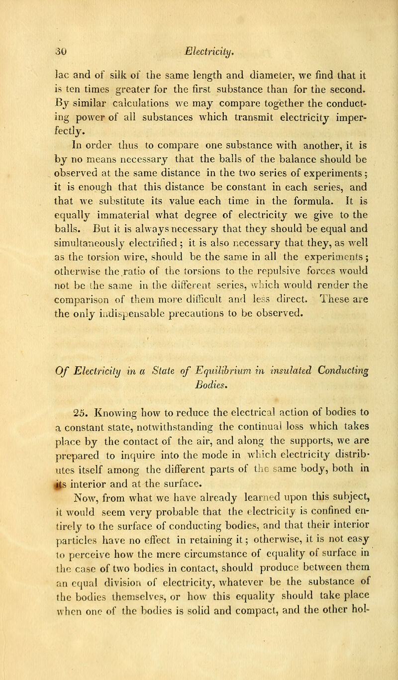 lac and of silk of the same length and diameter, we find that it is ten times greater for the first substance than for the second. By similar calculations we may compare together the conduct- ing power of all substances which transmit electricity imper- fectly. In order thus to compare one substance with another, it is by no means necessary that the balls of the balance should be observed at the same distance in the two series of experiments; it is enough that this distance be constant in each series, and that we substitute its value each time in the formula. It is equally immaterial what degree of electricity we give to the balls. But it is always necessary that they should be equal and simultaneously electrified ; it is also necessary that they, as well as the torsion wire, should be the same in all the experiments; otherwise the.ratio of the torsions to the repulsive forces would not be ihe same in the diftereat series, which would render the comparison of them more ditlicult and less direct. These are the only iudispensable precautions to be observed. Of Electricity in a State of Equilibrium in insulated Conducting Bodies. 25. Knowing how to reduce the electrical action of bodies to a constant state, notwithstanding the continual loss which takes place by the contact of the air, and along the supports, we are prepared to inquire into the mode in which electricity distrib- utes itself among the different parts of the same body, both in i^ interior and at the surface. Now, from what we have already learned upon this subject, it would seem very probable that the electricity is confined en- tirely to the surface of conducting bodies, and that their interior particles have no eff'ect in retaining it; otherwise, it is not easy to perceive how the mere circumstance of equality of surface in the case of two bodies in contact, should produce between them an equal division of electricity, whatever be the substance of the bodies themselves, or how this equality should take place when one of the bodies is solid and compact, and the other hoi-