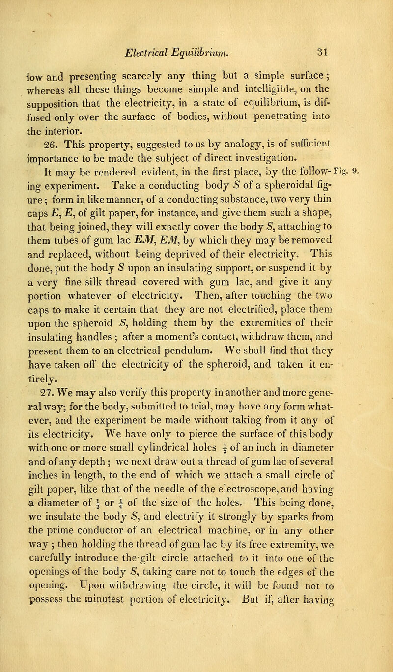 low and presenting scarcely any thing but a simple surface; whereas all these things become simple and intelligible, on the supposition that the electricity, in a state of equilibrium, is dif- fused only over the surface of bodies, without penetrating into the interior. 26. This property, suggested to us by analogy, is of sufficient importance to be made the subject of direct investigation. It may be rendered evident, in the first place, by the follow- Fis ing experiment. Take a conducting body 5 of a spheroidal fig- ure ; form in like manner, of a conducting substance, two very thin caps jG, £, of gilt paper, for instance, and give them such a shape, that being joined, they will exactly cover the body S, attaching to them tubes of gum lac EM, EM, by which they may be removed and replaced, without being deprived of their electricity. This done, put the body S upon an insulating support, or suspend it by a very fine silk thread covered with gum lac, and give it any portion whatever of electricity. Then, after touching the two caps to make it certain that they are not electrified, place them upon the spheroid S, holding them by the extremities of their insulating handles ; after a moment's contact, withdraw them, and present them to an electrical pendulum. We shall find that they have taken off the electricity of the spheroid, and taken it en- tirely. 27. We may also verify this property in another and more gene- ral way; for the body, submitted to trial, may have any form what- ever, and the experiment be made without taking from it any of its electricity. We have only to pierce the surface of this body with one or more small cylindrical holes | of an inch in diameter and of any depth; we next draw out a thread of gum lac of several inches in length, to the end of which we attach a small circle of gilt paper, like that of the needle of the electroscope, and having a diameter of i or i of the size of the holes. This being done, we insulate the body S, and electrify it strongly by sparks from the prime conductor of an electrical machine, or in any other way ; then holding the thread of gum lac by its free extremity, wc carefully introduce the gilt circle attached to it into one of the openings of the body S, taking care not to touch the edges of the opening. Upon withdrawing the circle, it will be found not to possess the minutest portion of electricity. But if, after having