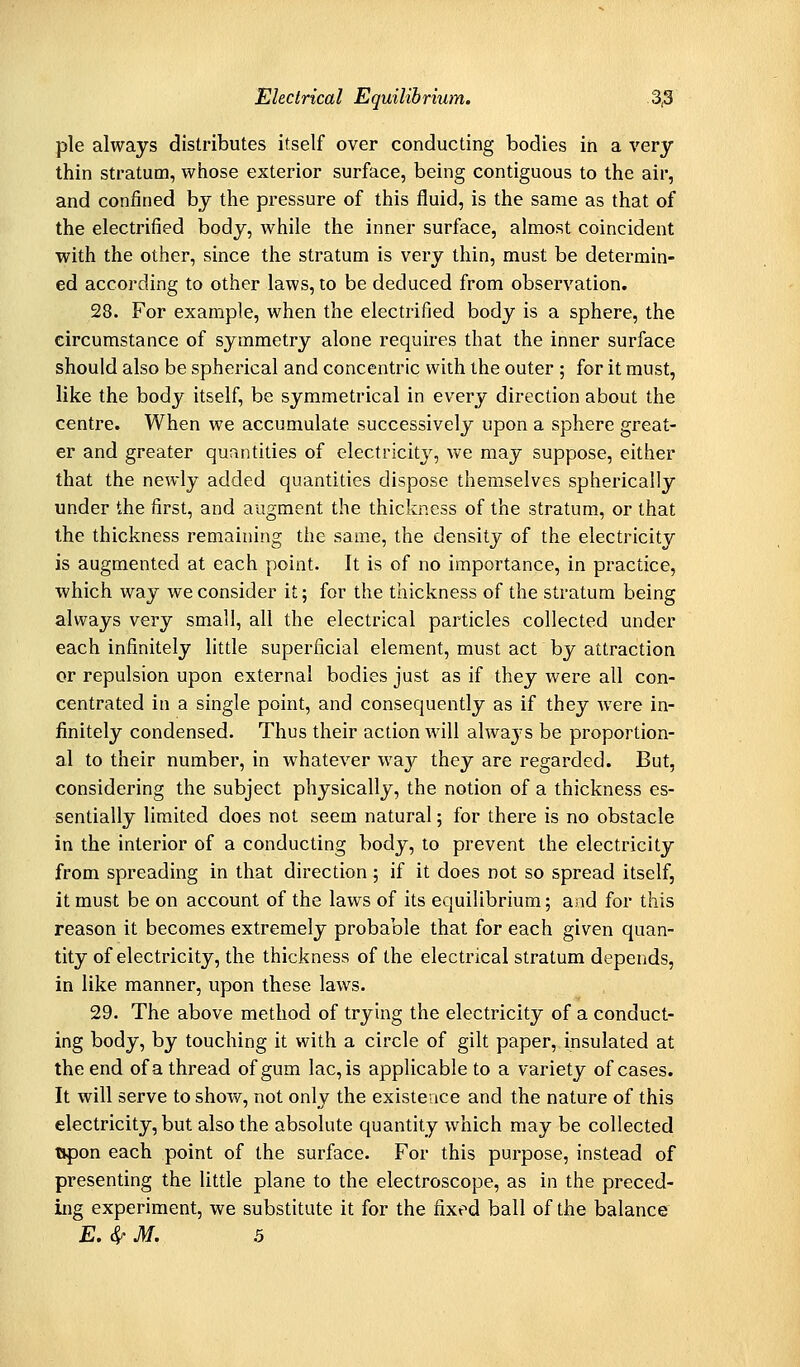 pie always distributes itself over conducting bodies in a very thin stratum, whose exterior surface, being contiguous to the air, and confined by the pressure of this fluid, is the same as that of the electrified body, while the inner surface, almost coincident with the other, since the stratum is very thin, must be determin- ed according to other laws, to be deduced from observation. 28. For example, when the electrified body is a sphere, the circumstance of symmetry alone requires that the inner surface should also be spherical and concentric with the outer ; for it must, like the body itself, be symmetrical in every direction about the centre. When we accumulate successively upon a sphere great- er and greater quantities of electricity, we may suppose, either that the newly added quantities dispose themselves spherically under the first, and augment the thickness of the stratum, or that the thickness remaining the same, the density of the electricity is augmented at each point. It is of no importance, in practice, which way we consider it; for the thickness of the stratum being always very small, all the electrical particles collected under each infinitely little superficial element, must act by attraction or repulsion upon external bodies just as if they were all con- centrated in a single point, and consequently as if they were in- finitely condensed. Thus their action will always be proportion- al to their number, in whatever way they are regarded. But, considering the subject physically, the notion of a thickness es- sentially limited does not seem natural 5 for there is no obstacle in the interior of a conducting body, to prevent the electricity from spreading in that direction; if it does not so spread itself, it must be on account of the laws of its equilibrium; and for this reason it becomes extremely probable that for each given quan- tity of electricity, the thickness of the electrical stratum depends, in like manner, upon these laws. 29. The above method of trying the electricity of a conduct- ing body, by touching it with a circle of gilt paper, insulated at the end of a thread of gum lac, is applicable to a variety of cases. It will serve to show, not only the existence and the nature of this electricity, but also the absolute quantity which may be collected opon each point of the surface. For this purpose, instead of presenting the little plane to the electroscope, as in the preced- ing experiment, we substitute it for the fixed ball of the balance E. ^ M. .5