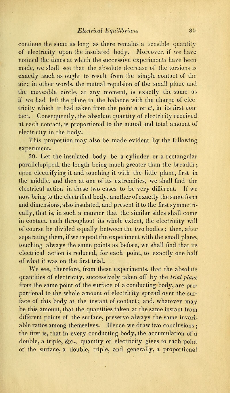 continue the same as long as there remains a sensible quantity of electricitj upon the insulated body. Moreover, if we have tjoticed the times at which the successive experiments have been made, we shall see that the absolute decrease of the torsions is exactly such as ought to result from the simple contact of the air; in other words, the mutual repulsion of the small plane and the moveable circle, at any moment, is exactly the same as if we had left the plane in the balance with the charge of elec- tricity which it had taken from the point a or a', in its first con- tact. Consequently, the absolute quantity of electricity received at each contact, is proportional to the actual and total amount of electricity in the body. This proportion may also be made evident by the following experiment. 30. Let the insulated body be a cylinder or a rectangular parallelepiped, the length being much greater than the breadth; upon electrifying it and touching it with the little plane, first in the middle, and then at one of its extremities, we shall find the electrical action in these two cases to be very different. If we now bring to the electrified body, another of exactly the same form and dimensions, also insulated, and present it to the first symmetri- cally, that is, in such a manner that the similar sides shall come in contact, each throughout its whole extent, the electricity will of course be divided equally between the two bodies ; then, after separating them, if we repeat the experiment with the small plane, touching always the same points as before, we shall find that its electrical action is reduced, for each point, to exactly one half of what it was on the first trial. We see, therefore, from these experiments, that the absolute quantities of electricity, successively taken off by the trial plane from the same point of the surface of a conducting body, are pro- portional to the whole amount of electricity spread over the sur- face of this body at the instant of contact; and, whatever may be this amount, that the quantities taken at the same instant from different points of the surface, preserve always the same invari- able ratios among themselves. Hence we draw two conclusions ; the first is, that in every conducting body, the accumulation of a double, a triple, &c., quantity of electricity gives to each point of the surface, a double, triple, and generally, a proportional ,