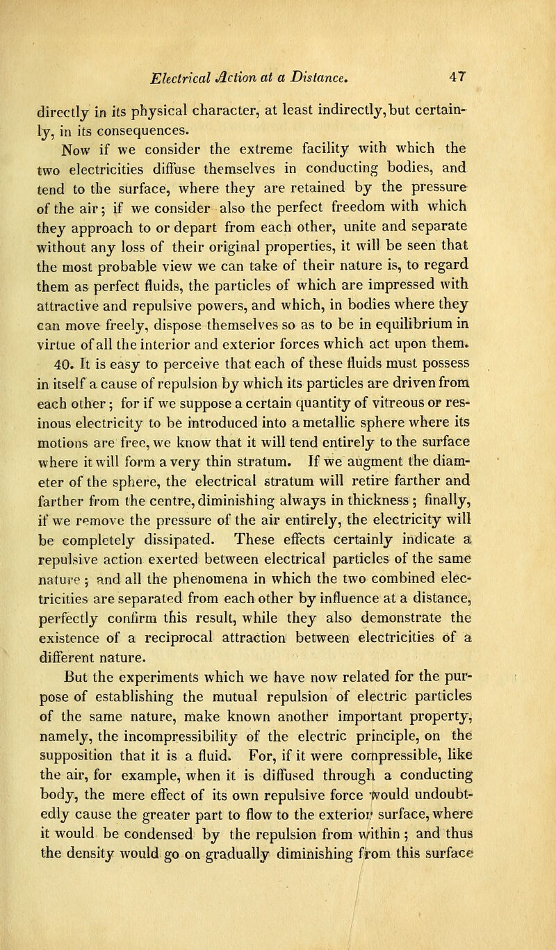 directly in its physical character, at least indirectly, but certain- ly, in its consequences. Now if we consider the extreme facility with which the two electricities diffuse themselves in conducting bodies, and tend to the surface, where they are retained by the pressure of the air; if we consider also the perfect freedom with which they approach to or depart from each other, unite and separate without any loss of their original properties, it will be seen that the most probable view we can take of their nature is, to regard them as perfect fluids, the particles of which are impressed with attractive and repulsive powers, and which, in bodies where they can move freely, dispose themselves so as to be in equilibrium in virtue of all the interior and exterior forces which act upon them. 40. It is easy to perceive that each of these fluids must possess in itself a cause of repulsion by which its particles are driven from each other; for if we suppose a certain quantity of vitreous or res- inous electricity to be introduced into a metallic sphere where its motions are free, we know that it will tend entirely to the surface where it will farm a very thin stratum. If we augment the diam- eter of the sphere, the electrical stratum will retire farther and farther from the centre, diminishing always in thickness ; finally, if we remove the pressure of the air entirely, the electricity will be completely dissipated. These effects certainly indicate a repulsive action exerted between electrical particles of the same nature; and all the phenomena in which the two combined elec- tricities are separated from each other by influence at a distance, perfectly confirm this result, while they also demonstrate the existence of a reciprocal attraction between electricities of a different nature. But the experiments which we have now related for the pur- pose of establishing the mutual repulsion of electric particles of the same nature, make known another important property, namely, the incompressibility of the electric principle, on the supposition that it is a fluid. For, if it were compressible, like the air, for example, when it is diffused through a conducting body, the mere effect of its own repulsive force Would undoubt- edly cause the greater part to flow to the exterior surface, where it would be condensed by the repulsion from \^nthin ; and thus the density would go on gradually diminishing from this surface