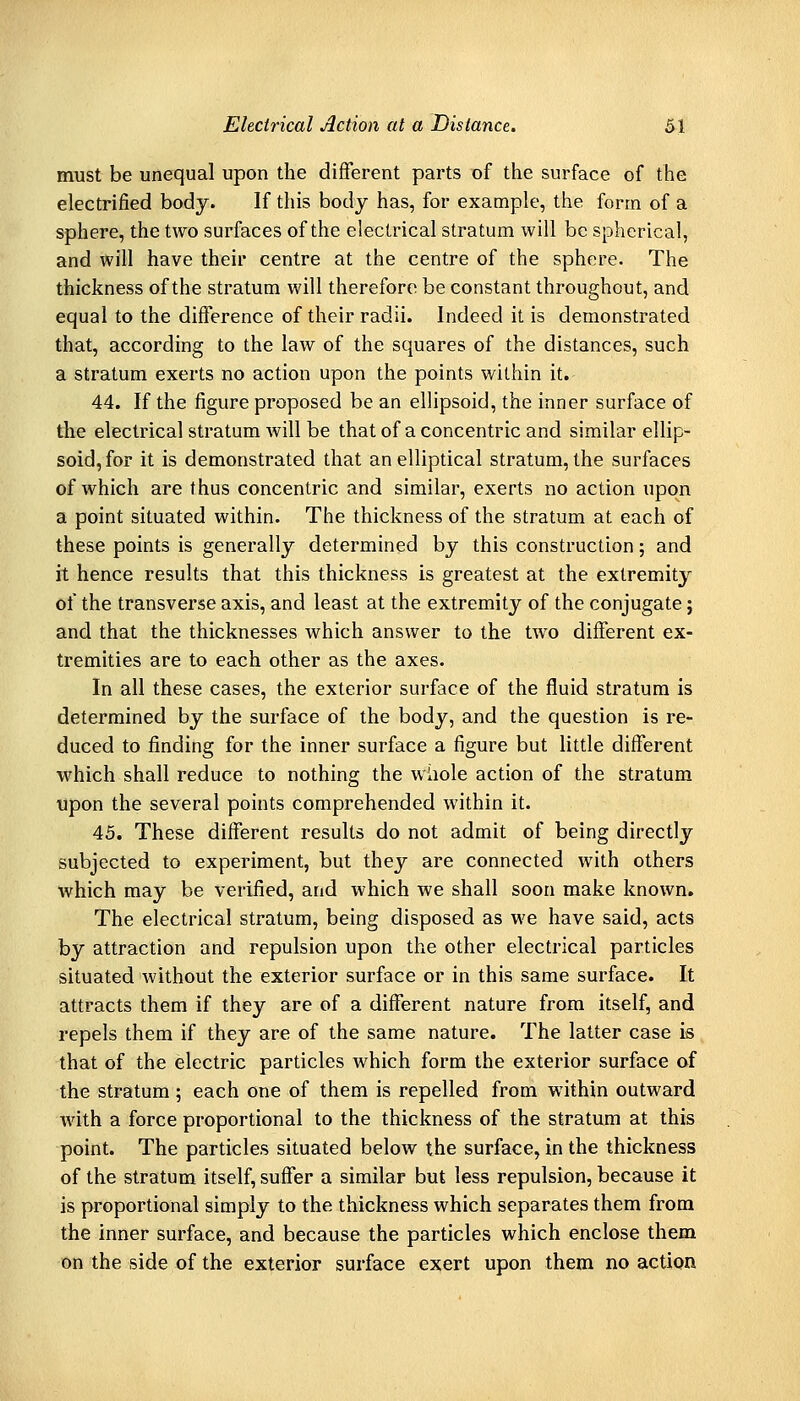 must be unequal upon the different parts of the surface of the electrified body. If this body has, for example, the form of a sphere, the two surfaces of the electrical stratum will be spherical, and will have their centre at the centre of the sphere. The thickness of the stratum will therefore be constant throughout, and equal to the difference of their radii. Indeed it is demonstrated that, according to the law of the squares of the distances, such a stratum exerts no action upon the points within it. 44. If the figure proposed be an ellipsoid, the inner surface of the electrical stratum will be that of a concentric and similar ellip- soid, for it is demonstrated that an elliptical stratum, the surfaces of which are thus concentric and similar, exerts no action upon a point situated within. The thickness of the stratum at each of these points is generally determined by this construction; and it hence results that this thickness is greatest at the extremity of the transverse axis, and least at the extremity of the conjugate; and that the thicknesses which answer to the two different ex- tremities are to each other as the axes. In all these cases, the exterior surface of the fluid stratum is determined by the surface of the body, and the question is re- duced to finding for the inner surface a figure but little different which shall reduce to nothing the whole action of the stratum upon the several points comprehended within it. 45. These different results do not admit of being directly subjected to experiment, but they are connected with others which may be verified, and which we shall soon make known. The electrical stratum, being disposed as we have said, acts by attraction and repulsion upon the other electrical particles situated without the exterior surface or in this same surface. It attracts them if they are of a different nature from itself, and repels them if they are of the same nature. The latter case is that of the electric particles which form the exterior surface of the stratum; each one of them is repelled from within outward with a force proportional to the thickness of the stratum at this point. The particles situated below the surface, in the thickness of the stratum itself, suffer a similar but less repulsion, because it is proportional simply to the thickness which separates them from the inner surface, and because the particles which enclose them on the side of the exterior surface exert upon them no action
