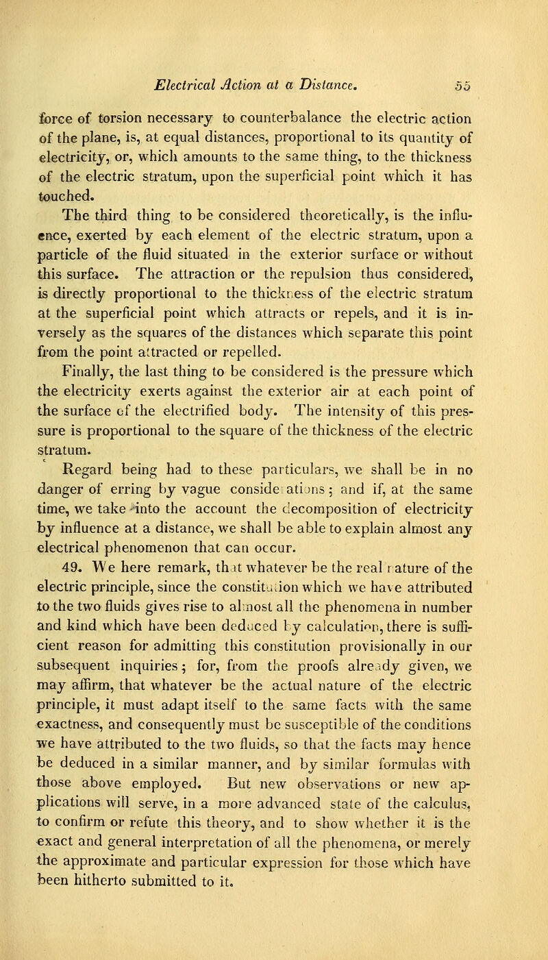 force of torsion necessary to counterbalance the electric action of the plane, is, at equal distances, proportional to its quantity of electricity, or, which amounts to the same thing, to the thickness of the electric stratum, upon the superficial point which it has touched. The third thing to be considered theoretically, is the influ- ence, exerted by each element of the electric stratum, upon a particle of the fluid situated in the exterior surface or without ihis supface. The attraction or the repulsion thus considered, is directly proportional to the thickness of the electric stratum at the superficial point which attracts or repels, and it is in- versely as the squares of the distances which separate this point from the point attracted or repelled. Finally, the last thing to be considered is the pressure which the electricity exerts against the exterior air at each point of the surface cf the electrified body. The intensity of this pres- sure is proportional to the square of the thickness of the electric stratum. Regard being had to these particulars, we shall be in no danger of erring by vague conside atijns; and if, at the same time, we take -into the account the decomposition of electricity by influence at a distance, we shall be able to explain almost any electrical phenomenon that can occur. 49. We here remark, that whatever be the real i ature of the electric principle, since the constitu.ion which we have attributed to the two fluids gives rise to almost all the phenomena in number and kind whi<;h have been deduced by calculation, there is sufii- cient reason for admitting this constitution provisionally in our subsequent inquiries; for, from the proofs already given, we may affirm, that whatever be the actual nature of the electric principle, it must adapt itself to the same facts with the same exactness, and consequently must be susceptible of the conditions we have attributed to the two fluids, so that the facts may hence be deduced in a similar manner, and by similar formulas with those above employed. But new observations or new ap- plications will serve, in a more advanced state of the calculus, to confirm or refute this theory, and to show whether it is the €xact and general interpretation of all the phenomena, or merely ihe approximate and particular expression for those which have been hitherto submitted to it.