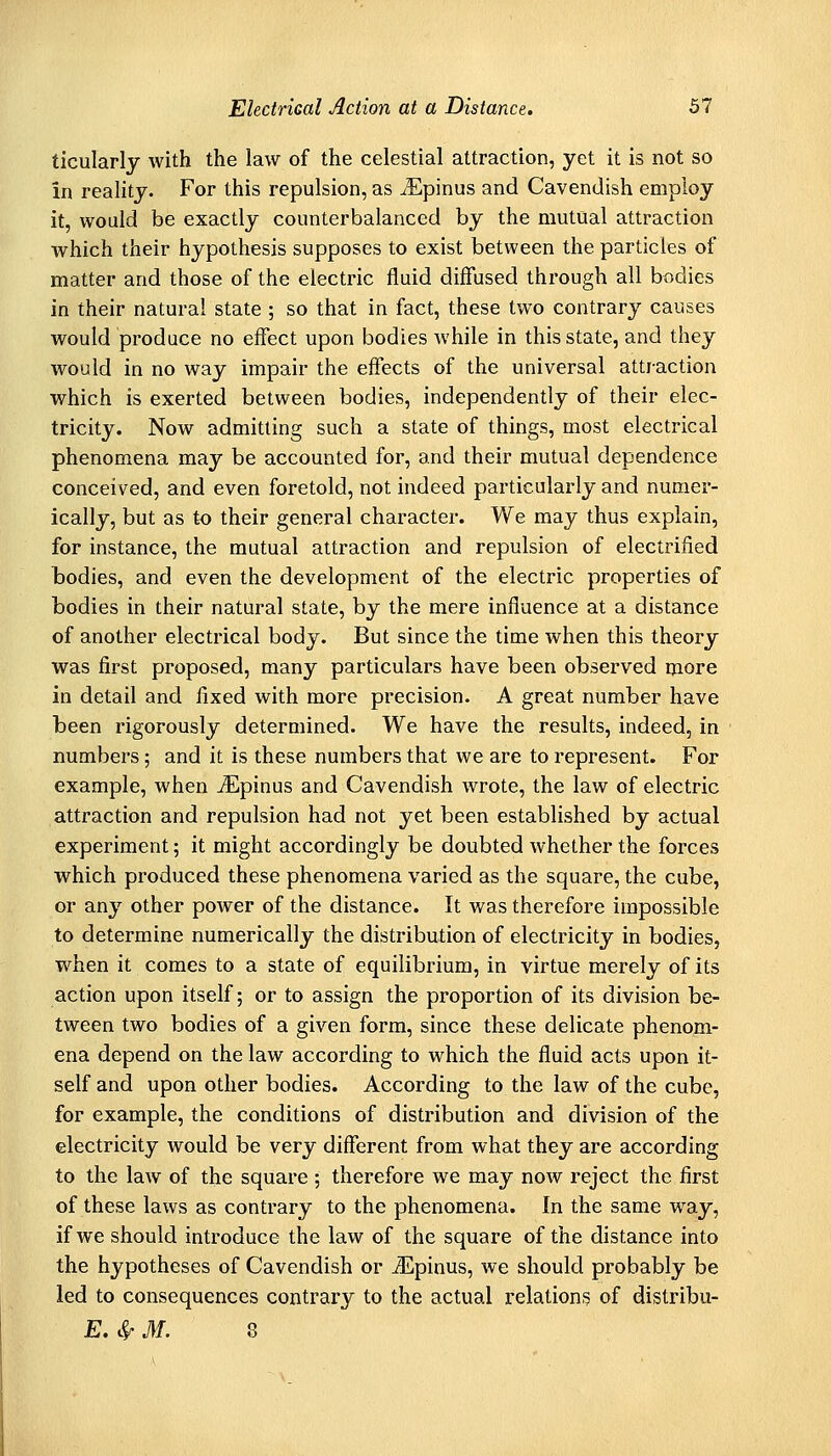 ticularlj with the law of the celestial attraction, yet it is not so in reality. For this repulsion, as ^Epinus and Cavendish employ it, would be exactly counterbalanced by the mutual attraction which their hypothesis supposes to exist between the particles of matter and those of the electric fluid diffused through all bodies in their natural state ; so that in fact, these two contrary causes would produce no effect upon bodies while in this state, and they would in no way impair the effects of the universal attraction which is exerted between bodies, independently of their elec- tricity. Now admitting such a state of things, most electrical phenomena may be accounted for, and their mutual dependence conceived, and even foretold, not indeed particularly and numer- ically, but as to their general character. We may thus explain, for instance, the mutual attraction and repulsion of electrified bodies, and even the development of the electric properties of bodies in their natural state, by the mere influence at a distance of another electrical body. But since the time when this theory was first proposed, many particulars have been observed more in detail and fixed with more precision. A great number have been rigorously determined. We have the results, indeed, in numbers; and it is these numbers that we are to represent. For example, when ^pinus and Cavendish wrote, the law of electric attraction and repulsion had not yet been established by actual experiment; it might accordingly be doubted whether the forces which produced these phenomena varied as the square, the cube, or any other power of the distance. It was therefore impossible to determine numerically the distribution of electricity in bodies, w^hen it comes to a state of equilibrium, in virtue merely of its action upon itself; or to assign the proportion of its division be- tween two bodies of a given form, since these delicate phenom- ena depend on the law according to which the fluid acts upon it- self and upon other bodies. According to the law of the cube, for example, the conditions of distribution and division of the electricity would be very different from what they are according to the law of the square ; therefore we may now reject the first of these laws as contrary to the phenomena. In the same way, if we should introduce the law of the square of the distance into the hypotheses of Cavendish or ^pinus, we should probably be led to consequences contrary to the actual relations of distribu- E. c^ M. 8