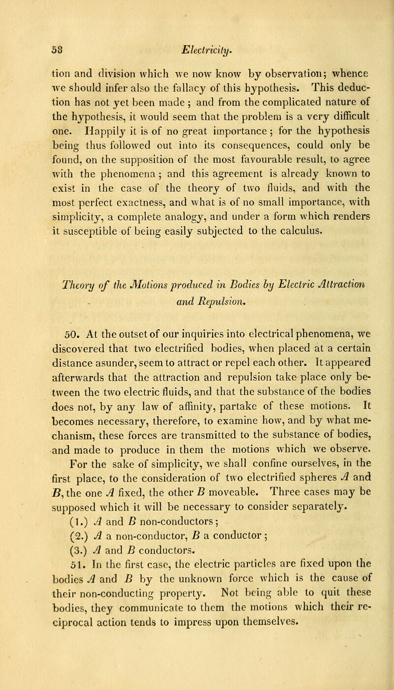 tion and division which we now know by observation; whence we should infer also the fallacy of this hypothesis. This deduc- tion has not yet been made ; and from the complicated nature of the hypothesis, it would seem that the problem is a very difficult one. Happily it is of no great importance ; for the hypothesis being thus followed out into its consequences, could only be found, on the supposition of the most favourable result, to agree with the phenomena; and this agreement is already known to exist in the case of the theory of two fluids, and with the most perfect exactness, and what is of no small importance, with simplicity, a complete analogy, and under a form which renders it susceptible of being easily subjected to the calculus. Theory of the Motions produced in Bodies by Electric Attraction and Repulsion. 50. At the outset of our inquiries into electrical phenomena, we discovered that two electrified bodies, when placed at a certain distance asunder, seem to attract or repel each other. It appeared afterwards that the attraction and repulsion take place only be- tween the two electric fluids, and that the substance of the bodies does not, by any law of affinity, partake of these motions. It becomes necessary, therefore, to examine how, and by what me- chanism, these forces are transmitted to the substance of bodies, and made to produce in them the motions which we observe. For the sake of simplicity, we shall confine ourselves, in the first place, to the consideration of two electrified spheres A and jB, the one A fixed, the other B moveable. Three cases may be supposed which it will be necessary to consider separately. i\.) A and B non-conductors; (2.) A a non-conductor, B a conductor; (3.) A and B conductors. 51. In the first case, the electric particles are fixed upon the bodies A and B by the unknown force which is the cause of their non-conducting property. Not being able to quit these bodies, they communicate to them the motions which their re- ciprocal action tends to impress upon themselves.